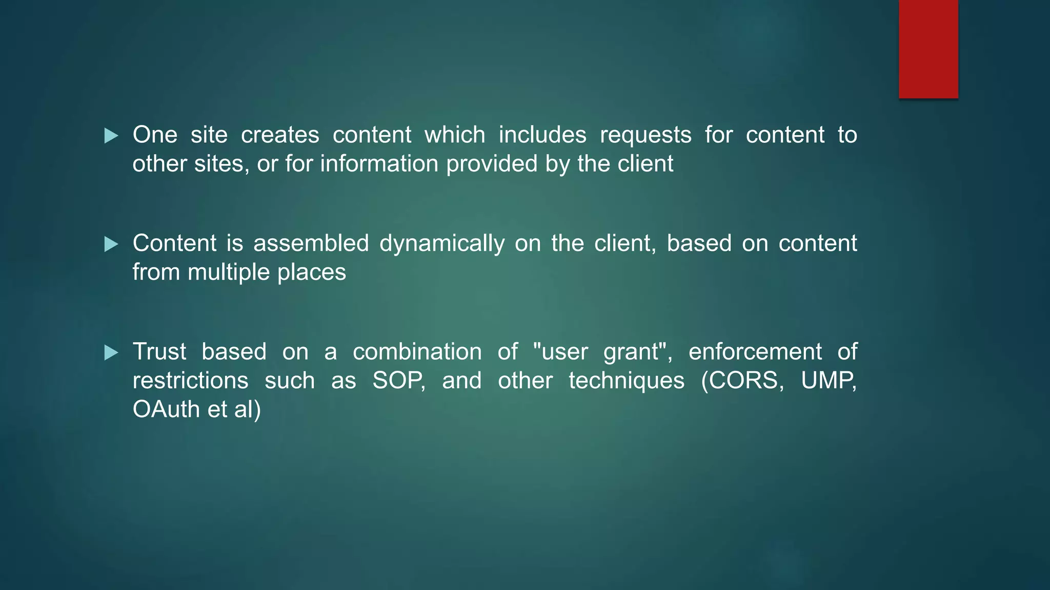  One site creates content which includes requests for content to
other sites, or for information provided by the client
 Content is assembled dynamically on the client, based on content
from multiple places
 Trust based on a combination of "user grant", enforcement of
restrictions such as SOP, and other techniques (CORS, UMP,
OAuth et al)
 