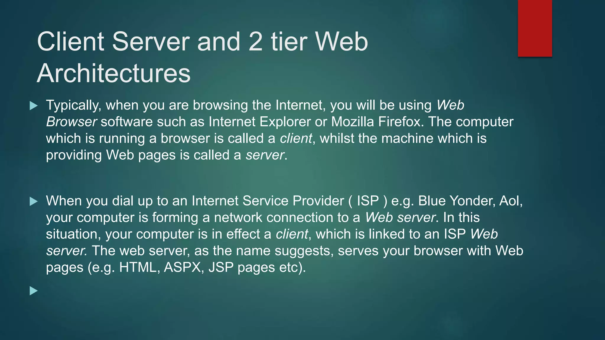 Client Server and 2 tier Web
Architectures
 Typically, when you are browsing the Internet, you will be using Web
Browser software such as Internet Explorer or Mozilla Firefox. The computer
which is running a browser is called a client, whilst the machine which is
providing Web pages is called a server.
 When you dial up to an Internet Service Provider ( ISP ) e.g. Blue Yonder, Aol,
your computer is forming a network connection to a Web server. In this
situation, your computer is in effect a client, which is linked to an ISP Web
server. The web server, as the name suggests, serves your browser with Web
pages (e.g. HTML, ASPX, JSP pages etc).

 