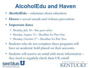 AlcoholEdu and Haven
• AlcoholEdu – substance abuse education
• Haven – sexual assault and violence prevention
• Important dates
• Monday, July 18 – Site goes active
• Monday, August 15 – Deadline for Part One
• Monday, October 17 – Deadline for Part Two
• Students who do not complete these programs will
have an academic hold placed on their accounts.
• Students will receive an email with more information –
they need to regularly check their UK email!
 