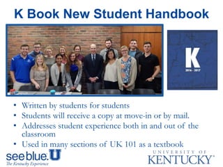 K Book New Student Handbook
• Written by students for students
• Students will receive a copy at move-in or by mail.
• Addresses student experience both in and out of the
classroom
• Used in many sections of UK 101 as a textbook
 