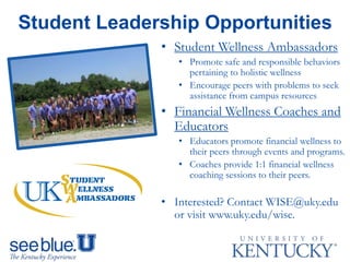 • Student Wellness Ambassadors
• Promote safe and responsible behaviors
pertaining to holistic wellness
• Encourage peers with problems to seek
assistance from campus resources
• Financial Wellness Coaches and
Educators
• Educators promote financial wellness to
their peers through events and programs.
• Coaches provide 1:1 financial wellness
coaching sessions to their peers.
• Interested? Contact WISE@uky.edu
or visit www.uky.edu/wise.
Student Leadership Opportunities
 