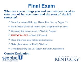 What are seven things you and your student need to
take care of between now and the start of the fall
semester?
 Complete AlcoholEdu and Haven Part One by August 15
 Read Orphan Train and submit QLC assignment on Canvas
 Get ready for move-in and K Week in August!
 IMPORTANT!! – Check UK email
 Have important goal-setting conversations
 Make plans to attend Family Weekend
 Consider joining the UK Parent & Family Association
Course Evaluation
Final Exam
 