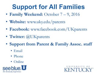 Support for All Families
• Family Weekend: October 7 – 9, 2016
• Website: www.uky.edu/parents
• Facebook: www.facebook.com/UKparents
• Twitter: @UKparents
• Support from Parent & Family Assoc. staff
• Email
• Phone
• Online
 