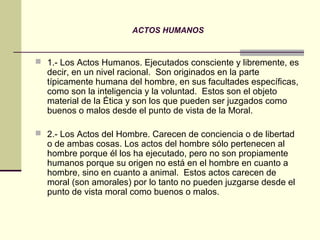 ACTOS HUMANOS


 1.- Los Actos Humanos. Ejecutados consciente y libremente, es
  decir, en un nivel racional. Son originados en la parte
  típicamente humana del hombre, en sus facultades específicas,
  como son la inteligencia y la voluntad. Estos son el objeto
  material de la Ética y son los que pueden ser juzgados como
  buenos o malos desde el punto de vista de la Moral.

 2.- Los Actos del Hombre. Carecen de conciencia o de libertad
  o de ambas cosas. Los actos del hombre sólo pertenecen al
  hombre porque él los ha ejecutado, pero no son propiamente
  humanos porque su origen no está en el hombre en cuanto a
  hombre, sino en cuanto a animal. Estos actos carecen de
  moral (son amorales) por lo tanto no pueden juzgarse desde el
  punto de vista moral como buenos o malos.
 