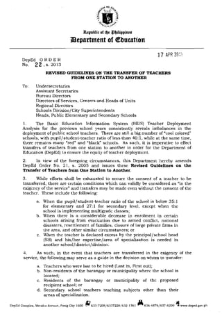 3ll.epubli, 01 lb' :tlbilippiu,.
J)epartment of Qebucatton
17 APR Le:;
DepEd 0 RD E R

No. 22, s. 2013

REVISED GUIDELINES ON THE TRANSFER OF TEACHERS

FROM ONE STATION TO ANOTHER

To:	 Undersecretaries

Assistant Secretaries

Bureau Directors

Directors of Services, Centers and Heads of Units

Regional Directors

Schools Division/City Superintendents

Heads, Public Elementary and Secondary Schools

1. The Basic Education Information System (BEIS) Teacher Deployment
Analysis for the previous school years consistently reveals imbalances in the
deployment of public school teachers. There are still a big number of "'cool colored"
schools, with pupil/student-teacher ratio of less than 40: 1, while at the same time,
there remains many "red" and "black'" schools. As such, it is imperative to effect
transfers of teachers from one station to another in order for the Department of
Education (DepEd) to ensure the equity of teacher deployment.
2. In view of the foregoing circumstances, this Department hereby amends
DepEd Order No. 21, s. 2005 and issues these Revised Guidelines on the
Transfer of Teachers from One Station to Another.
3. While efforts shall be exhausted to secure the consent of a teacher to be
transferred, there are certain conditions which can validly be considered as "in the
exigency of the service" and transfers may be made even without the consent of the
teacher. These include the following:
a.	 When the pupil/student-teacher ratio of the school is below 35: 1
for elementary and 27: 1 for secondary level, except when the
school is implementing multigrade classes;
b.	 When there is a considerable decrease in enrolment in certain
schools arising from evacuation due to armed conflict, national
disasters, resettlement of families, closure of large private firms in
the area, and other similar circumstances; or
c.	 When the teacher is declared excess by the principal/school head
(SH) and his/her expertise/area of specialization is needed in
another school/district/division.
4. As such, in the event that teachers are transferred in the exigency of the
service, the following may serve as a guide in the decision on whom to transfer:
a.	 Teachers who were last to be hired (Last in, First out);
b.	 Non-residents of the barangay or municipality where the school is
located;
c.	 Residents of the barangay or municipality of the proposed
recipien[ school; or
d,	 Secondary school teachers teaching subjects other than their
areas of specialization.
DepEd Complex, MrrHlco Avenue, Pasig City 1600 1f1633-7208/6337228f632-1361 all636-4876/637-6209 4www.deped.gov.ph
 