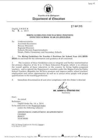 PepEd 0 R D E R
No. 7 , s. 2015
HIRING GUIDELINES FOR TEACHER I POSITIONS
EFFECTIVE SCHOOL YEAR (SY) 2015-2016
To: Undersecretaries
Assistant Secretaries
Bureau Directors
Regional Directors
Schools Division Superintendents
Heads, Public Elementary and Secondary Schools
1. The Hiring Guidelines for Teacher I Positions for School Year (SY) 2015-
2016 are enclosed for the information and guidance of all concerned.
2. The issuance of these Guidelines aims to integrate and further institutionalize
the primary objective of the I< to 12 Basic Education Program, which is to enhance
the overall quality of basic education in the country by hiring highly-competent
teachers, and to uphold the Department's mandate under the Magna Carta for Public
School Teachers (Republic Act 4670) to promote and improve public school teachers'
employment and career opportunities as well as to attract more people with proper
qualifications to the teaching profession.
3. Immediate dissemination of and strict compliance with this Order is directed.
Secretary
Encl.:
As stated
Reference:
DepEd Order No. 14, s. 2014
To be indiczted in the Perpetual Index
under the following subjects:
APPOINTMENT, EMPLOYMENT, REAPPOINTMENT
CHANGE
POLICY
TEACHERS
SMA, DO Hiring Guid~linesfor Teachrr I Positioc~
0178lMach 17, 2015
 