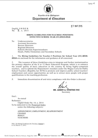 PepEd 0 R D E R
No. 7 , s. 2015
HIRING GUIDELINES FOR TEACHER I POSITIONS
EFFECTIVE SCHOOL YEAR (SY) 2015-2016
To: Undersecretaries
Assistant Secretaries
Bureau Directors
Regional Directors
Schools Division Superintendents
Heads, Public Elementary and Secondary Schools
1. The Hiring Guidelines for Teacher I Positions for School Year (SY) 2015-
2016 are enclosed for the information and guidance of all concerned.
2. The issuance of these Guidelines aims to integrate and further institutionalize
the primary objective of the I< to 12 Basic Education Program, which is to enhance
the overall quality of basic education in the country by hiring highly-competent
teachers, and to uphold the Department's mandate under the Magna Carta for Public
School Teachers (Republic Act 4670) to promote and improve public school teachers'
employment and career opportunities as well as to attract more people with proper
qualifications to the teaching profession.
3. Immediate dissemination of and strict compliance with this Order is directed.
Secretary
Encl.:
As stated
Reference:
DepEd Order No. 14, s. 2014
To be indiczted in the Perpetual Index
under the following subjects:
APPOINTMENT, EMPLOYMENT, REAPPOINTMENT
CHANGE
POLICY
TEACHERS
SMA, DO Hiring Guid~lines
for Teachrr I Positioc~
0178lMach 17, 2015
 