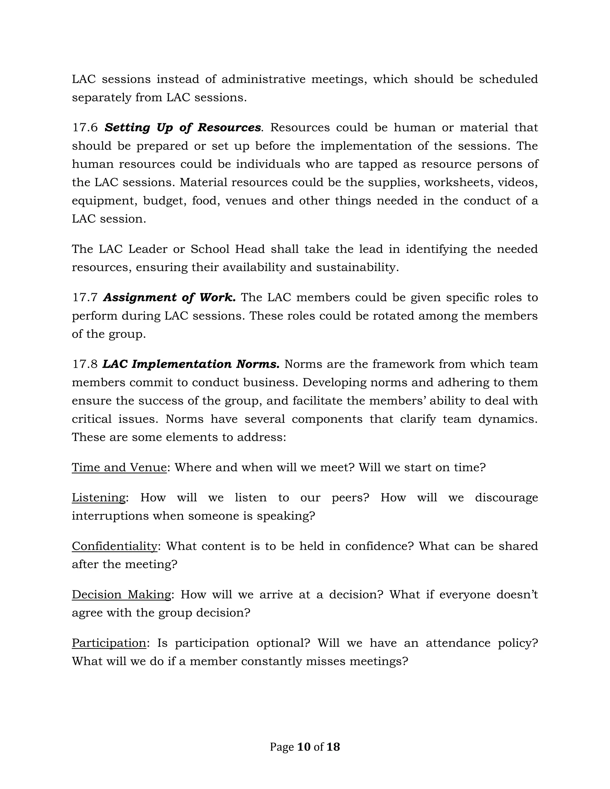 Page 10 of 18
LAC sessions instead of administrative meetings, which should be scheduled
separately from LAC sessions.
17.6 Setting Up of Resources. Resources could be human or material that
should be prepared or set up before the implementation of the sessions. The
human resources could be individuals who are tapped as resource persons of
the LAC sessions. Material resources could be the supplies, worksheets, videos,
equipment, budget, food, venues and other things needed in the conduct of a
LAC session.
The LAC Leader or School Head shall take the lead in identifying the needed
resources, ensuring their availability and sustainability.
17.7 Assignment of Work. The LAC members could be given specific roles to
perform during LAC sessions. These roles could be rotated among the members
of the group.
17.8 LAC Implementation Norms. Norms are the framework from which team
members commit to conduct business. Developing norms and adhering to them
ensure the success of the group, and facilitate the members’ ability to deal with
critical issues. Norms have several components that clarify team dynamics.
These are some elements to address:
Time and Venue: Where and when will we meet? Will we start on time?
Listening: How will we listen to our peers? How will we discourage
interruptions when someone is speaking?
Confidentiality: What content is to be held in confidence? What can be shared
after the meeting?
Decision Making: How will we arrive at a decision? What if everyone doesn’t
agree with the group decision?
Participation: Is participation optional? Will we have an attendance policy?
What will we do if a member constantly misses meetings?
 