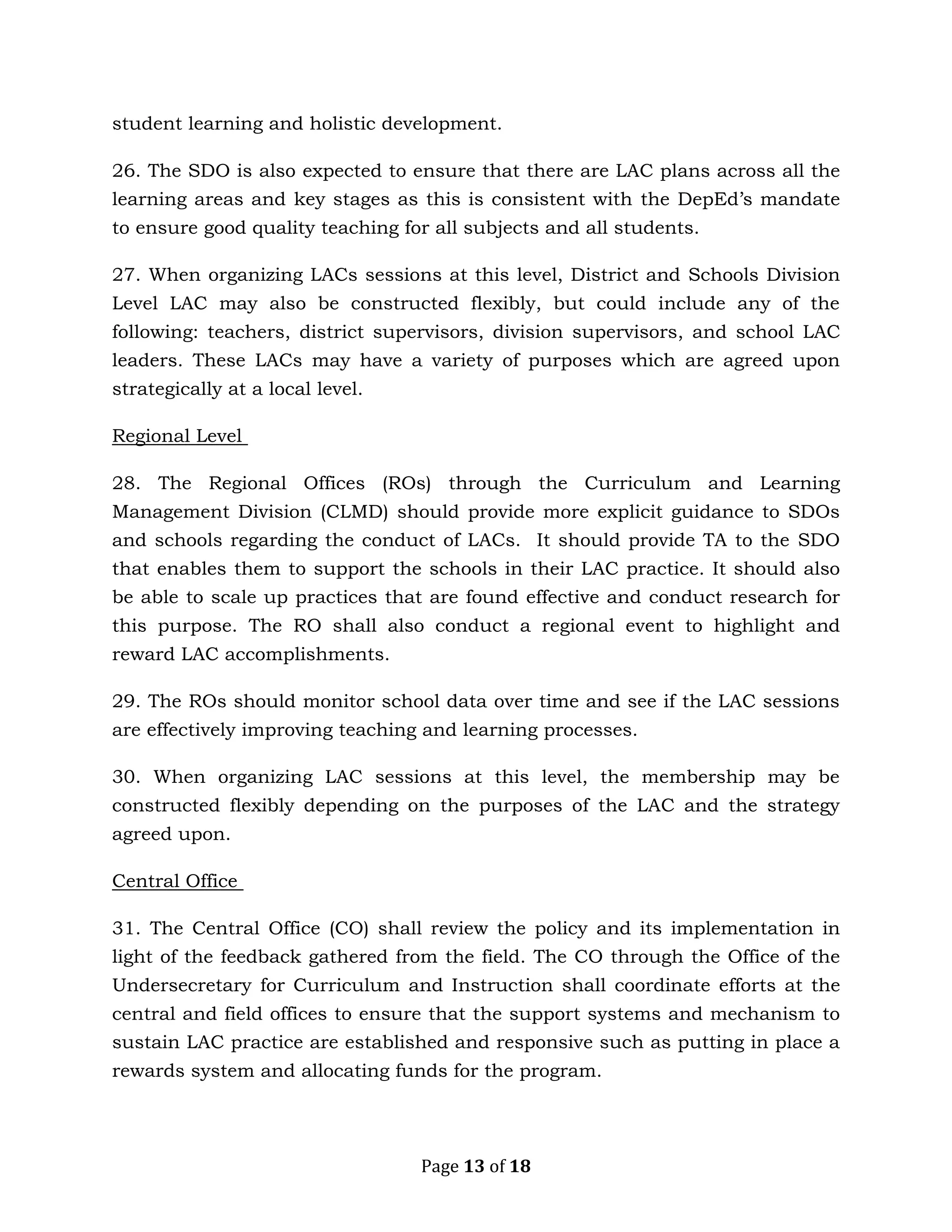 Page 13 of 18
student learning and holistic development.
26. The SDO is also expected to ensure that there are LAC plans across all the
learning areas and key stages as this is consistent with the DepEd’s mandate
to ensure good quality teaching for all subjects and all students.
27. When organizing LACs sessions at this level, District and Schools Division
Level LAC may also be constructed flexibly, but could include any of the
following: teachers, district supervisors, division supervisors, and school LAC
leaders. These LACs may have a variety of purposes which are agreed upon
strategically at a local level.
Regional Level
28. The Regional Offices (ROs) through the Curriculum and Learning
Management Division (CLMD) should provide more explicit guidance to SDOs
and schools regarding the conduct of LACs. It should provide TA to the SDO
that enables them to support the schools in their LAC practice. It should also
be able to scale up practices that are found effective and conduct research for
this purpose. The RO shall also conduct a regional event to highlight and
reward LAC accomplishments.
29. The ROs should monitor school data over time and see if the LAC sessions
are effectively improving teaching and learning processes.
30. When organizing LAC sessions at this level, the membership may be
constructed flexibly depending on the purposes of the LAC and the strategy
agreed upon.
Central Office
31. The Central Office (CO) shall review the policy and its implementation in
light of the feedback gathered from the field. The CO through the Office of the
Undersecretary for Curriculum and Instruction shall coordinate efforts at the
central and field offices to ensure that the support systems and mechanism to
sustain LAC practice are established and responsive such as putting in place a
rewards system and allocating funds for the program.
 