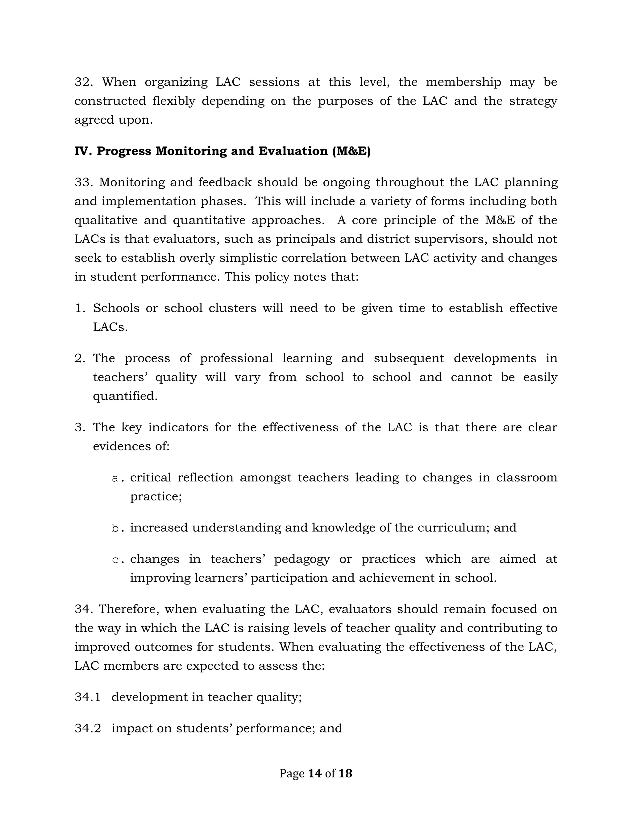 Page 14 of 18
32. When organizing LAC sessions at this level, the membership may be
constructed flexibly depending on the purposes of the LAC and the strategy
agreed upon.
IV. Progress Monitoring and Evaluation (M&E)
33. Monitoring and feedback should be ongoing throughout the LAC planning
and implementation phases. This will include a variety of forms including both
qualitative and quantitative approaches. A core principle of the M&E of the
LACs is that evaluators, such as principals and district supervisors, should not
seek to establish overly simplistic correlation between LAC activity and changes
in student performance. This policy notes that:
1. Schools or school clusters will need to be given time to establish effective
LACs.
2. The process of professional learning and subsequent developments in
teachers’ quality will vary from school to school and cannot be easily
quantified.
3. The key indicators for the effectiveness of the LAC is that there are clear
evidences of:
a. critical reflection amongst teachers leading to changes in classroom
practice;
b. increased understanding and knowledge of the curriculum; and
c. changes in teachers’ pedagogy or practices which are aimed at
improving learners’ participation and achievement in school.
34. Therefore, when evaluating the LAC, evaluators should remain focused on
the way in which the LAC is raising levels of teacher quality and contributing to
improved outcomes for students. When evaluating the effectiveness of the LAC,
LAC members are expected to assess the:
34.1 development in teacher quality;
34.2 impact on students’ performance; and
 