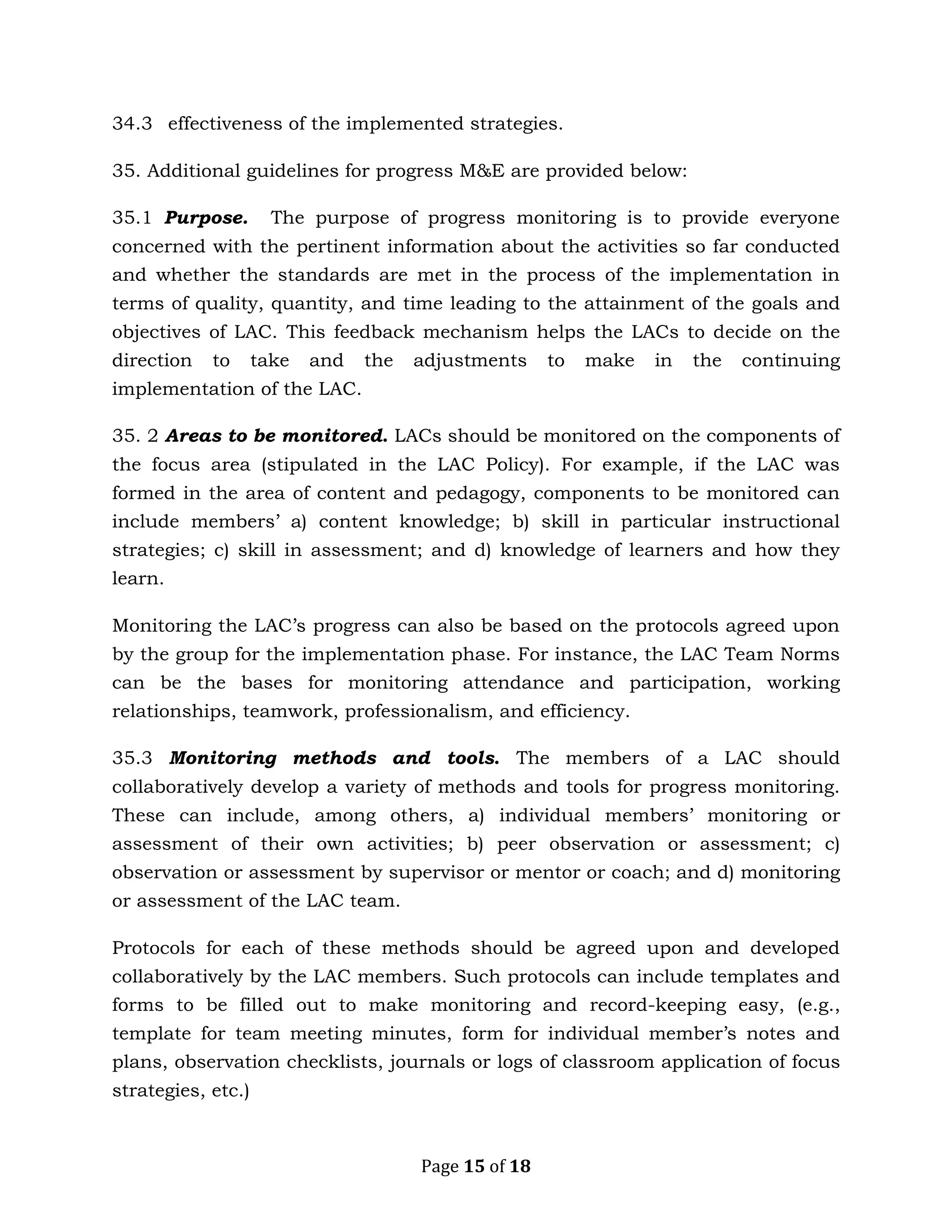 Page 15 of 18
34.3 effectiveness of the implemented strategies.
35. Additional guidelines for progress M&E are provided below:
35.1 Purpose. The purpose of progress monitoring is to provide everyone
concerned with the pertinent information about the activities so far conducted
and whether the standards are met in the process of the implementation in
terms of quality, quantity, and time leading to the attainment of the goals and
objectives of LAC. This feedback mechanism helps the LACs to decide on the
direction to take and the adjustments to make in the continuing
implementation of the LAC.
35. 2 Areas to be monitored. LACs should be monitored on the components of
the focus area (stipulated in the LAC Policy). For example, if the LAC was
formed in the area of content and pedagogy, components to be monitored can
include members’ a) content knowledge; b) skill in particular instructional
strategies; c) skill in assessment; and d) knowledge of learners and how they
learn.
Monitoring the LAC’s progress can also be based on the protocols agreed upon
by the group for the implementation phase. For instance, the LAC Team Norms
can be the bases for monitoring attendance and participation, working
relationships, teamwork, professionalism, and efficiency.
35.3 Monitoring methods and tools. The members of a LAC should
collaboratively develop a variety of methods and tools for progress monitoring.
These can include, among others, a) individual members’ monitoring or
assessment of their own activities; b) peer observation or assessment; c)
observation or assessment by supervisor or mentor or coach; and d) monitoring
or assessment of the LAC team.
Protocols for each of these methods should be agreed upon and developed
collaboratively by the LAC members. Such protocols can include templates and
forms to be filled out to make monitoring and record-keeping easy, (e.g.,
template for team meeting minutes, form for individual member’s notes and
plans, observation checklists, journals or logs of classroom application of focus
strategies, etc.)
 