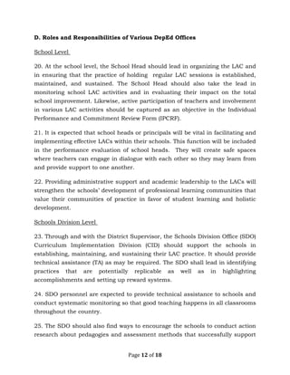 Page 12 of 18
D. Roles and Responsibilities of Various DepEd Offices
School Level
20. At the school level, the School Head should lead in organizing the LAC and
in ensuring that the practice of holding regular LAC sessions is established,
maintained, and sustained. The School Head should also take the lead in
monitoring school LAC activities and in evaluating their impact on the total
school improvement. Likewise, active participation of teachers and involvement
in various LAC activities should be captured as an objective in the Individual
Performance and Commitment Review Form (IPCRF).
21. It is expected that school heads or principals will be vital in facilitating and
implementing effective LACs within their schools. This function will be included
in the performance evaluation of school heads. They will create safe spaces
where teachers can engage in dialogue with each other so they may learn from
and provide support to one another.
22. Providing administrative support and academic leadership to the LACs will
strengthen the schools’ development of professional learning communities that
value their communities of practice in favor of student learning and holistic
development.
Schools Division Level
23. Through and with the District Supervisor, the Schools Division Office (SDO)
Curriculum Implementation Division (CID) should support the schools in
establishing, maintaining, and sustaining their LAC practice. It should provide
technical assistance (TA) as may be required. The SDO shall lead in identifying
practices that are potentially replicable as well as in highlighting
accomplishments and setting up reward systems.
24. SDO personnel are expected to provide technical assistance to schools and
conduct systematic monitoring so that good teaching happens in all classrooms
throughout the country.
25. The SDO should also find ways to encourage the schools to conduct action
research about pedagogies and assessment methods that successfully support
 