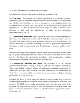 Page 15 of 18
34.3 effectiveness of the implemented strategies.
35. Additional guidelines for progress M&E are provided below:
35.1 Purpose. The purpose of progress monitoring is to provide everyone
concerned with the pertinent information about the activities so far conducted
and whether the standards are met in the process of the implementation in
terms of quality, quantity, and time leading to the attainment of the goals and
objectives of LAC. This feedback mechanism helps the LACs to decide on the
direction to take and the adjustments to make in the continuing
implementation of the LAC.
35. 2 Areas to be monitored. LACs should be monitored on the components of
the focus area (stipulated in the LAC Policy). For example, if the LAC was
formed in the area of content and pedagogy, components to be monitored can
include members’ a) content knowledge; b) skill in particular instructional
strategies; c) skill in assessment; and d) knowledge of learners and how they
learn.
Monitoring the LAC’s progress can also be based on the protocols agreed upon
by the group for the implementation phase. For instance, the LAC Team Norms
can be the bases for monitoring attendance and participation, working
relationships, teamwork, professionalism, and efficiency.
35.3 Monitoring methods and tools. The members of a LAC should
collaboratively develop a variety of methods and tools for progress monitoring.
These can include, among others, a) individual members’ monitoring or
assessment of their own activities; b) peer observation or assessment; c)
observation or assessment by supervisor or mentor or coach; and d) monitoring
or assessment of the LAC team.
Protocols for each of these methods should be agreed upon and developed
collaboratively by the LAC members. Such protocols can include templates and
forms to be filled out to make monitoring and record-keeping easy, (e.g.,
template for team meeting minutes, form for individual member’s notes and
plans, observation checklists, journals or logs of classroom application of focus
strategies, etc.)
 