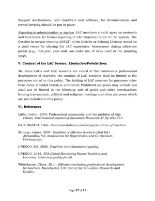Page 17 of 18
Support mechanisms, both hardware and software, for documentation and
record-keeping should be put in place.
Reporting to administration or system. LAC members should agree on protocols
and timetables for formal reporting of LAC implementation to the system. The
October in-service training (INSET) of the District or Schools Division would be
a good venue for sharing the LAC experience. Assessment during milestone
points (e.g., mid-year, year-end) can make use of tools used in the planning
stage.
V. Conduct of the LAC Session. Limitation/Prohibitions.
36. Since LACs and LAC sessions are aimed at the continuous professional
development of teachers, the conduct of LAC sessions shall be limited to the
purposes stated in this policy. The holding of LAC sessions for purposes other
than those provided herein is prohibited. Prohibited purposes may include but
shall not be limited to the following: sale of goods and other merchandise;
lending transactions; political and religious meetings and other purposes which
are not included in this policy.
VI. References
Little, Judith. 2003. Professional community and the problem of high
reform. International Journal of Education Research 37 (8), 693-714.
ILO/UNESCO. 1966. Recommendations concerning the status of teachers.
Stronge, James. 2007. Qualities of effective teachers (2nd Ed.).
Alexandria, VA: Association for Supervision and Curriculum
Development.
UNESCO ISO. 2006. Teachers and educational quality.
UNESCO. 2014. EFA Global Monitoring Report Teaching and
Learning: Achieving quality for all.
Whitehouse, Claire. 2011. Effective continuing professional development
for teachers. Manchester, UK: Center for Education Research and
Quality.
 