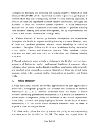 Page 2 of 18
strategies for delivering and assessing the learning objectives targeted for each
lesson (UNESCO GMR 2014). Successful teachers 1) possess a good grasp of
content which they can consequently convert to sound learning objectives, 2)
are able to select and implement the most effective instructional strategies and
materials to teach the identified content objectives, 3) make instructional
decisions on the basis of formative assessment results, 4) promote sincerely
their students’ learning and holistic development, and 5) are professional and
ethical in the conduct of their work (Stronge 2007).
4. Different methods of teacher professional development are implemented
throughout the DepEd to improve teaching-learning processes. However, most
of these are top-down processes wherein expert knowledge is shared or
transferred. Examples of these are lectures or workshops during cascaded or
echoed teacher training and short-term courses. Other top-down training
programs are done over time such as scholarships, and distance learning
programs.
5. Though existing in some schools or divisions in the DepEd, there are fewer
instances of bottom-up teacher professional development programs where
colleagues study content and pedagogies together, plan lessons collaboratively,
and conduct action research as a group. Examples of these are school-based
learning action cells, teaching circles, communities of practice, and lesson
study.
II. Policy Statement
6. Good educational systems ensure that opportunities for both approaches to
professional development programs are available and accessible to teachers
(Whitehouse 2011). It is therefore incumbent upon the DepEd to ensure
teachers’ continuing professional development (CPD) within the framework of
School-Based Management (SBM) and embodied in the School Improvement
Plans (SIPs). As such, this policy highlights the fact that the locus of learner
development is at the school where deliberate measures must be taken to
improve student learning outcomes.
7. In effect, action points that directly address the quality of teaching-learning
processes must be included in the SIP. The space and opportunities for
 
