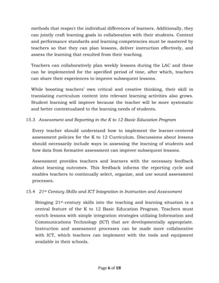 Page 6 of 18
methods that respect the individual differences of learners. Additionally, they
can jointly craft learning goals in collaboration with their students. Content
and performance standards and learning competencies must be mastered by
teachers so that they can plan lessons, deliver instruction effectively, and
assess the learning that resulted from their teaching.
Teachers can collaboratively plan weekly lessons during the LAC and these
can be implemented for the specified period of time, after which, teachers
can share their experiences to improve subsequent lessons.
While boosting teachers’ own critical and creative thinking, their skill in
translating curriculum content into relevant learning activities also grows.
Student learning will improve because the teacher will be more systematic
and better contextualized to the learning needs of students.
15.3 Assessment and Reporting in the K to 12 Basic Education Program
Every teacher should understand how to implement the learner-centered
assessment policies for the K to 12 Curriculum. Discussions about lessons
should necessarily include ways in assessing the learning of students and
how data from formative assessment can improve subsequent lessons.
Assessment provides teachers and learners with the necessary feedback
about learning outcomes. This feedback informs the reporting cycle and
enables teachers to continually select, organize, and use sound assessment
processes.
15.4 21st Century Skills and ICT Integration in Instruction and Assessment
Bringing 21st-century skills into the teaching and learning situation is a
central feature of the K to 12 Basic Education Program. Teachers must
enrich lessons with simple integration strategies utilizing Information and
Communications Technology (ICT) that are developmentally appropriate.
Instruction and assessment processes can be made more collaborative
with ICT, which teachers can implement with the tools and equipment
available in their schools.
 