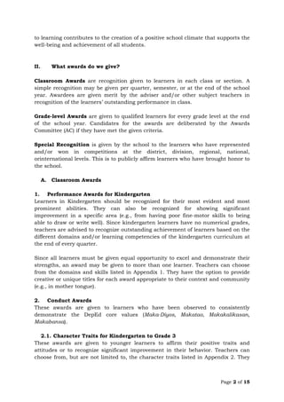 Page 2 of 15
to learning contributes to the creation of a positive school climate that supports the
well-being and achievement of all students.
II. What awards do we give?
Classroom Awards are recognition given to learners in each class or section. A
simple recognition may be given per quarter, semester, or at the end of the school
year. Awardees are given merit by the adviser and/or other subject teachers in
recognition of the learners’ outstanding performance in class.
Grade-level Awards are given to qualified learners for every grade level at the end
of the school year. Candidates for the awards are deliberated by the Awards
Committee (AC) if they have met the given criteria.
Special Recognition is given by the school to the learners who have represented
and/or won in competitions at the district, division, regional, national,
orinternational levels. This is to publicly affirm learners who have brought honor to
the school.
A. Classroom Awards
1. Performance Awards for Kindergarten
Learners in Kindergarten should be recognized for their most evident and most
prominent abilities. They can also be recognized for showing significant
improvement in a specific area (e.g., from having poor fine-motor skills to being
able to draw or write well). Since kindergarten learners have no numerical grades,
teachers are advised to recognize outstanding achievement of learners based on the
different domains and/or learning competencies of the kindergarten curriculum at
the end of every quarter.
Since all learners must be given equal opportunity to excel and demonstrate their
strengths, an award may be given to more than one learner. Teachers can choose
from the domains and skills listed in Appendix 1. They have the option to provide
creative or unique titles for each award appropriate to their context and community
(e.g., in mother tongue).
2. Conduct Awards
These awards are given to learners who have been observed to consistently
demonstrate the DepEd core values (Maka-Diyos, Makatao, Makakalikasan,
Makabansa).
2.1. Character Traits for Kindergarten to Grade 3
These awards are given to younger learners to affirm their positive traits and
attitudes or to recognize significant improvement in their behavior. Teachers can
choose from, but are not limited to, the character traits listed in Appendix 2. They
 