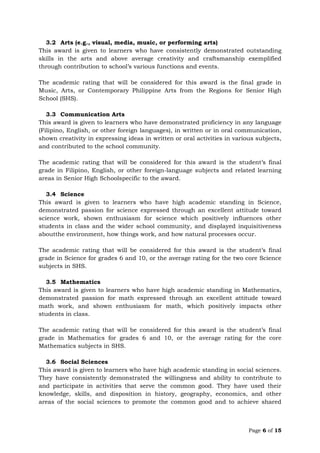 Page 6 of 15
3.2 Arts (e.g., visual, media, music, or performing arts)
This award is given to learners who have consistently demonstrated outstanding
skills in the arts and above average creativity and craftsmanship exemplified
through contribution to school’s various functions and events.
The academic rating that will be considered for this award is the final grade in
Music, Arts, or Contemporary Philippine Arts from the Regions for Senior High
School (SHS).
3.3 Communication Arts
This award is given to learners who have demonstrated proficiency in any language
(Filipino, English, or other foreign languages), in written or in oral communication,
shown creativity in expressing ideas in written or oral activities in various subjects,
and contributed to the school community.
The academic rating that will be considered for this award is the student’s final
grade in Filipino, English, or other foreign-language subjects and related learning
areas in Senior High Schoolspecific to the award.
3.4 Science
This award is given to learners who have high academic standing in Science,
demonstrated passion for science expressed through an excellent attitude toward
science work, shown enthusiasm for science which positively influences other
students in class and the wider school community, and displayed inquisitiveness
aboutthe environment, how things work, and how natural processes occur.
The academic rating that will be considered for this award is the student’s final
grade in Science for grades 6 and 10, or the average rating for the two core Science
subjects in SHS.
3.5 Mathematics
This award is given to learners who have high academic standing in Mathematics,
demonstrated passion for math expressed through an excellent attitude toward
math work, and shown enthusiasm for math, which positively impacts other
students in class.
The academic rating that will be considered for this award is the student’s final
grade in Mathematics for grades 6 and 10, or the average rating for the core
Mathematics subjects in SHS.
3.6 Social Sciences
This award is given to learners who have high academic standing in social sciences.
They have consistently demonstrated the willingness and ability to contribute to
and participate in activities that serve the common good. They have used their
knowledge, skills, and disposition in history, geography, economics, and other
areas of the social sciences to promote the common good and to achieve shared
 