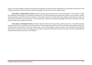 Philippine Professional Standards for Teachers 8
programs. They actively engage in collaborative learning with the professional community and other stakeholders for mutual growth and advancement. They
are reflective practitioners who continually consolidate the knowledge, skills and practices of Career Stage 1 teachers.
Career Stage 3 or Highly Proficient Teachers consistently display a high level of performance in their teaching practice. They manifest an in-depth
and sophisticated understanding of the teaching and learning process. They have high education-focused situation cognition, are more adept in problem
solving and optimize opportunities gained from experience. Career Stage 3 Teachers work collaboratively with colleagues and provide them support and
mentoring to enhance their learning and practice. They continually seek to develop their professional knowledge and practice by reflecting on their own
needs, and those of their colleagues and students.
Career Stage 4 or Distinguished Teachers embody the highest standard for teaching grounded in global best practices. They exhibit exceptional
capacity to improve their own teaching practice and that of others. They are recognized as leaders in education, contributors to the profession and initiators
of collaborations and partnerships. They create lifelong impact in the lives of colleagues, students and others. They consistently seek professional
advancement and relevance in pursuit of teaching quality and excellence. They exhibit commitment to inspire the education community and stakeholders for
the improvement of education provision in the Philippines.
 
