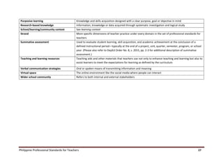Philippine Professional Standards for Teachers 27
Purposive learning Knowledge and skills acquisition designed with a clear purpose, goal or objective in mind
Research-based knowledge Information, knowledge or data acquired through systematic investigation and logical study
School/learning/community context See learning context
Strand More specific dimensions of teacher practice under every domain in the set of professional standards for
teachers
Summative assessment Used to evaluate student learning, skill acquisition, and academic achievement at the conclusion of a
defined instructional period—typically at the end of a project, unit, quarter, semester, program, or school
year. (Please also refer to DepEd Order No. 8, s. 2015, pp. 2-3 for additional description of summative
assessment.)
Teaching and learning resources Teaching aids and other materials that teachers use not only to enhance teaching and learning but also to
assist learners to meet the expectations for learning as defined by the curriculum.
Verbal communication strategies Oral or spoken means of transmitting information and meaning
Virtual space The online environment like the social media where people can interact
Wider school community Refers to both internal and external stakeholders
 
