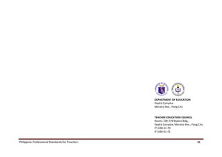 Philippine Professional Standards for Teachers 31
DEPARTMENT OF EDUCATION
DepEd Complex
Meralco Ave., Pasig City
TEACHER EDUCATION COUNCIL
Rooms 228-229 Mabini Bldg.,
DepEd Complex, Meralco Ave., Pasig City
(T) 638-61-70
(F) 638-61-72
 
