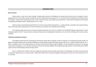 Philippine Professional Standards for Teachers 3
INTRODUCTION
Role of teachers
Teachers play a crucial role in nation building. Through quality teachers, the Philippines can develop holistic learners who are steeped in values,
equipped with 21st
century skills, and able to propel the country to development and progress. This is in consonance with the Department of Education vision
of producing: “Filipinos who passionately love their country and whose values and competencies enable them to realize their full potential and contribute
meaningfully to building the nation” (DepED Order No. 36, s. 2013).
Evidences show unequivocally that good teachers are vital to raising student achievement, i.e., quality learning is contingent upon quality teaching.
Hence, enhancing teacher quality becomes of utmost importance for long-term and sustainable nation building.
The changes brought about by various national and global frameworks such as the K to 12 Reform and the ASEAN integration, globalization, and the
changing character of the 21st
century learners necessitate improvement and adaptability of education, and a call for the rethinking of the current teacher
standards.
Professional standards for teachers
The Philippine Government has consistently pursued teacher quality reforms through a number of initiatives. As a framework of teacher quality, the
National Competency-Based Teacher Standards (NCBTS) was institutionalized through CHED Memorandum Order No. 52, s. 2007 and DepED Order No. 32, s.
2009. It emerged as part of the implementation of the Basic Education Sector Reform Agenda (BESRA), and was facilitated by drawing on the learning
considerations of programs, such as the Basic Education Assistance for Mindanao (BEAM), the Strengthening Implementation of Visayas Education (STRIVE)
project and the Third Elementary Education Project (TEEP).
The K to 12 Reform (R.A. 10533) in 2013 has changed the landscape of teacher quality requirements in the Philippines. The reform process warrants
an equivalent supportive focus on teacher quality – high quality teachers who are properly equipped and prepared to assume the roles and functions of a K
to 12 teacher.
 
