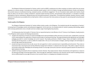 Philippine Professional Standards for Teachers 4
The Philippine Professional Standards for Teachers, which is built on NCBTS, complements the reform initiatives on teacher quality from pre-service
education to in-service training. It articulates what constitutes teacher quality in the K to 12 Reform through well-defined domains, strands, and indicators
that provide measures of professional learning, competent practice, and effective engagement. This set of standards makes explicit what teachers should
know, be able to do and value to achieve competence, improved student learning outcomes, and eventually quality education. It is founded on teaching
philosophies of learner-centeredness, lifelong learning, and inclusivity/inclusiveness, among others. The professional standards, therefore, become a public
statement of professional accountability that can help teachers reflect on and assess their own practices as they aspire for personal growth and professional
development.
Teacher quality in the Philippines
The Philippine Professional Standards for Teachers defines teacher quality in the Philippines. The standards describe the expectations of teachers’
increasing levels of knowledge, practice and professional engagement. At the same time, the standards allow for teachers’ growing understanding, applied
with increasing sophistication across a broader and more complex range of teaching/learning situations.
The following describes the breadth of 7 Domains that are required by teachers to be effective in the 21st
Century in the Philippines. Quality teachers
in the Philippines need to possess the following characteristics:
 recognize the importance of mastery of content knowledge and its interconnectedness within and across curriculum areas, coupled with a sound and
critical understanding of the application of theories and principles of teaching and learning. They apply developmentally appropriate and meaningful
pedagogy grounded on content knowledge and current research. They display proficiency in Mother Tongue, Filipino and English to facilitate the
teaching and learning process, as well as exhibit the needed skills in the use of communication strategies, teaching strategies and technologies to
promote high-quality learning outcomes.
 provide learning environments that are safe, secure, fair and supportive in order to promote learner responsibility and achievement. They create an
environment that is learning-focused and they efficiently manage learner behavior in a physical and virtual space. They utilize a range of resources
and provide intellectually challenging and stimulating activities to encourage constructive classroom interactions geared towards the attainment of
high standards of learning.
 establish learning environments that are responsive to learner diversity. They respect learners’ diverse characteristics and experiences as inputs to
the planning and design of learning opportunities. They encourage the celebration of diversity in the classroom and the need for teaching practices
that are differentiated to encourage all learners to be successful citizens in a changing local and global environment.
 