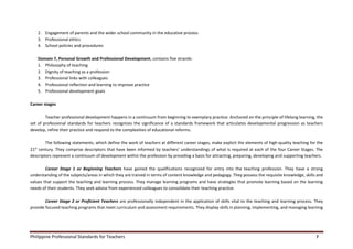 Philippine Professional Standards for Teachers 7
2. Engagement of parents and the wider school community in the educative process
3. Professional ethics
4. School policies and procedures
Domain 7, Personal Growth and Professional Development, contains five strands:
1. Philosophy of teaching
2. Dignity of teaching as a profession
3. Professional links with colleagues
4. Professional reflection and learning to improve practice
5. Professional development goals
Career stages
Teacher professional development happens in a continuum from beginning to exemplary practice. Anchored on the principle of lifelong learning, the
set of professional standards for teachers recognizes the significance of a standards framework that articulates developmental progression as teachers
develop, refine their practice and respond to the complexities of educational reforms.
The following statements, which define the work of teachers at different career stages, make explicit the elements of high-quality teaching for the
21st
century. They comprise descriptors that have been informed by teachers’ understandings of what is required at each of the four Career Stages. The
descriptors represent a continuum of development within the profession by providing a basis for attracting, preparing, developing and supporting teachers.
Career Stage 1 or Beginning Teachers have gained the qualifications recognized for entry into the teaching profession. They have a strong
understanding of the subjects/areas in which they are trained in terms of content knowledge and pedagogy. They possess the requisite knowledge, skills and
values that support the teaching and learning process. They manage learning programs and have strategies that promote learning based on the learning
needs of their students. They seek advice from experienced colleagues to consolidate their teaching practice.
Career Stage 2 or Proficient Teachers are professionally independent in the application of skills vital to the teaching and learning process. They
provide focused teaching programs that meet curriculum and assessment requirements. They display skills in planning, implementing, and managing learning
 