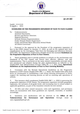 -t
Srpubtir of Oe prilimircd
Depsrtment of @lucrtton
DepEd ORDER
No., s. 2O22
GUIDELINES ON THE PROGRESSTVE EXPANSION OF F'ACE TO FACE CLASSES
To: Undersecretaries
Assistant Secretaries
Bureau and Service Directors
Regional Directors
Schools Division Superintendents
Public Schools District Supervisors
Public and Private Basic Education School Heads
AIl Others Concerned
1. Pursuant to the approval by the President of the progressive expansion of
face to face (F2F) classes on Januar5r 77,2022, as well as the updated alert level
classifications by the Interagency Task Force for Emerging and Infectious Diseases
(IATF-EID), the Department of Education (DepEd) issues the enclosed Guidelines on
the Progressive Expansion of Face to Face Classes.
2. These guidelines seek to provide guidance to schools on the mechanisms and
standards of the F2F classes and ensure their effective, efficient, and safe
implementation. This is anchored on the same shared responsibility principle which
was introduced and adopted during the pilot implementation as reflected in the
DepEd-DOH Joint Memorandum Circular (JMC) No. 7, s. 2027 titled, OPeretional
Guidelines on the Implementation of Face to Face Leanring Modality.
4. This issuance shall complement DepEd-DOH JMC 1, s. 2022 in governing the
progressive expansion of F2F classes. The progressive expansion includes geographic
expansion, the inclusion of all grade levels, and increasing time in school subject to
applicable guidelines, as part ofthe transition towards the new normal.
5. All DOs and other related issuances, rules and regulations, and provisions
which are inconsistent with these guidelines are repealed, rescinded, or modified
accordingly.
6. Questions and clarifications
Undersecretary for Governance
usec.regop@deped. gov. ph.
will be directed to
and Operations
the Office of
through email
the
at
DepEd Complex, Meralco Avenue, Pasig City l600
ff3-?2o8/8633-722a/a632-1361
jff6-a8zd/assz-dzoe
![w.dened.sov.ptt
3. Consistent with the Revised Operational Guidelines on the Progressive
Expansion of F2F Classes (DepEd-DOH JMC 1, s. 20221, t}:,is DepEd Order (DO) shall
focus on mechanisms in establishing a safe school learning environment to better
support the teaching and learning process as well as ensuring safe operations of
schools.
,
 