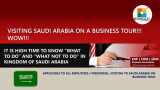 VISITING SAUDI ARABIA ON A BUSINESS TOUR!!!
WOW!!!
IT IS HIGH TIME TO KNOW “WHAT
TO DO” AND “WHAT NOT TO DO” IN
KINGDOM OF SAUDI ARABIA
APPLICABLE TO ALL EMPLOYEES / PERSONNEL, VISITING TO SAUDI ARABIA ON
BUSINESS TOUR
 