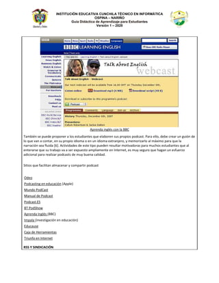 INSTITUCIÓN EDUCATIVA CUNCHILA TÉCNICO EN INFORMÁTICA
OSPINA – NARIÑO
Guía Didáctica de Aprendizaje para Estudiantes
Versión 1 – 2020
ƉƌĞŶĚĂ ŝŶŐůĠƐ ĐŽŶ ůĂ 
dĂŵďŝĠŶ ƐĞ ƉƵĞĚĞ ƉƌŽƉŽŶĞƌ Ă ůŽƐ ĞƐƚƵĚŝĂŶƚĞƐ ƋƵĞ ĞůĂďŽƌĞŶ ƐƵƐ ƉƌŽƉŝŽƐ ƉŽĚĐĂƐƚ͘ WĂƌĂ ĞůůŽ͕ ĚĞďĞ ĐƌĞĂƌ ƵŶ ŐƵŝſŶ ĚĞ
ůŽ ƋƵĞ ǀĂŶ Ă ĐŽŶƚĂƌ͕ ĞŶ ƐƵ ƉƌŽƉŝŽ ŝĚŝŽŵĂ Ž ĞŶ ƵŶ ŝĚŝŽŵĂ ĞǆƚƌĂŶũĞƌŽ͕ Ǉ ŵĞŵŽƌŝǌĂƌůŽ Ăů ŵĄǆŝŵŽ ƉĂƌĂ ƋƵĞ ůĂ
ŶĂƌƌĂĐŝſŶ ƐĞĂ ĨůƵŝĚĂ ΀ϲ΁͘ ĐƚŝǀŝĚĂĚĞƐ ĚĞ ĞƐƚĞ ƚŝƉŽ ƉƵĞĚĞŶ ƌĞƐƵůƚĂƌ ŵŽƚŝǀĂĚŽƌĂƐ ƉĂƌĂ ŵƵĐŚŽƐ ĞƐƚƵĚŝĂŶƚĞƐ ƋƵĞ Ăů
ĞŶƚĞƌĂƌƐĞ ƋƵĞ ƐƵ ƚƌĂďĂũŽ ǀĂ Ă ƐĞƌ ĞǆƉƵĞƐƚŽ ĂŵƉůŝĂŵĞŶƚĞ ĞŶ /ŶƚĞƌŶĞƚ͕ ĞƐ ŵƵǇ ƐĞŐƵƌŽ ƋƵĞ ŚĂŐĂŶ ƵŶ ĞƐĨƵĞƌǌŽ
ĂĚŝĐŝŽŶĂů ƉĂƌĂ ƌĞĂůŝǌĂƌ ƉŽĚĐĂƐƚƐ ĚĞ ŵƵǇ ďƵĞŶĂ ĐĂůŝĚĂĚ͘
^ŝƚŝŽƐ ƋƵĞ ĨĂĐŝůŝƚĂŶ ĂůŵĂĐĞŶĂƌ Ǉ ĐŽŵƉĂƌƚŝƌ ƉŽĚĐĂƐƚ
KĚĞŽ
WŽĚĐĂƐƚŝŶŐ ĞŶ ĞĚƵĐĂĐŝſŶ ; ƉƉůĞͿ
DƵŶĚŽ WŽĚĂƐƚ
DĂŶƵĂů ĚĞ WŽĚĐĂƐƚ
WŽĚĐĂƐƚ͘^
d WŽĚ^ŚŽǁ
ƉƌĞŶĚĂ /ŶŐůĠƐ ;Ϳ
/ŵƉĂůĂ ;ŝŶǀĞƐƚŝŐĂĐŝſŶ ĞŶ ĞĚƵĐĂĐŝſŶͿ
ĚƵĐĂƵƐĞ
ĂũĂ ĚĞ ,ĞƌƌĂŵŝĞŶƚĂƐ
dƌŝƵŶĨĂ ĞŶ /ŶƚĞƌŶĞƚ
Z^^ z ^/E/ /ME
 