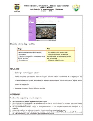 INSTITUCIÓN EDUCATIVA CUNCHILA TÉCNICO EN INFORMÁTICA
OSPINA – NARIÑO
Guía Didáctica de Aprendizaje para Estudiantes
Versión 1 – 2020
ŝĨĞƌĞŶĐŝĂƐ ĞŶƚƌĞ ůŽƐ ůŽŐƐ Ǉ ůŽƐ tŝŬŝƐ͗
ůŽŐƐ tŝŬŝƐ
Ͳ EŽƌŵĂůŵĞŶƚĞ ƵŶ ƐſůŽ ĂƵƚŽƌͬĞĚŝƚŽƌ н
ĐŽŵĞŶƚĂƌŝŽƐ
Ͳ ƐƚƌƵĐƚƵƌĂ ĐƌŽŶŽůſŐŝĐĂ ĞŵƉĞǌĂŶĚŽ ƉŽƌ ůĂ
ƷůƚŝŵĂ ΗĞŶƚƌĂĚĂΗ
Ͳ ŝŶŬƐ ĞǆƚĞƌŶŽƐ
Ͳ DƵĐŚŽƐ ĂƵƚŽƌĞƐ Ăů ŵŝƐŵŽ ŶŝǀĞů
Ͳ Ă ĞƐƚƌƵĐƚƵƌĂ ƉƵĞĚĞ ƐĞƌ ǀĂƌŝĂĚĂ͕
ƐƵƐƚŝƚƵǇĠŶĚŽƐĞ ůĂƐ ǀĞƌƐŝŽŶĞƐ Ă ŵĞĚŝĚĂ
ƋƵĞ ƐĞ ŵŽĚŝĨŝĐĂ͘
Ͳ ŝŶŬƐ ĞǆƚĞƌŶŽƐ Ğ ŝŶƚĞƌŶŽƐ
d/s/ ^
ϭ͘ ĞĨŝŶŝƌ ƋƵĞ ĞƐ ƵŶ ǁŝŬŝ Ǉ ƉĂƌĂ ƋƵĠ ƐŝƌǀĞ
Ϯ͘ sĂŵŽƐ Ă ƐƵƉŽŶĞƌ ƋƵĞ ĚĞďĞŵŽƐ ĐƌĞĂƌ ƵŶ ǁŝŬŝ ƉĂƌĂ ĐŽŶƚĂƌ ůĂ ŚŝƐƚŽƌŝĂ Ǉ ĐŽƐƚƵŵďƌĞƐ ĚĞ ƐƵ ƌĞŐŝſŶ͕ ƉĂƌĂ ĞůůŽ
ƵƐƚĞĚ ǀĂ Ă ŚĂĐĞƌ ƐƵƐ ĂƉŽƌƚĞƐ͕ ĞƐĐƌŝďŝĞŶĚŽ ĞŶ Ăů ŵĞŶŽƐ ϯ ƉĂŐŝŶĂƐ ƚŽĚŽ ůŽ ƋƵĞ ĐŽŶŽĐĞ ĚĞ ƐƵ ƌĞŐŝſŶ͕ ǀĞƌĞĚĂ
Ž ůƵŐĂƌ ĚĞ ŚĂďŝƚĂĐŝſŶ͘
ϯ͘ ZĞĂůŝǌĂ Ăů ŵĞŶŽƐ ĚŽƐ ĚŝďƵũŽƐ ĚĞů ƚĞŵĂ ĂŶƚĞƌŝŽƌ͘
DdKKK'1
WĂƌĂ ĚĞƐĂƌƌŽůůĂƌ ĞƐƚĂ ŐƵşĂ ƚĞŶŐĂ ĞŶ ĐƵĞŶƚĂ ůŽ ƐŝŐƵŝĞŶƚĞ͗
9 ĞĂ ĐƵŝĚĂĚŽƐĂŵĞŶƚĞ Ğů ƚĞŵĂ͕ ŽďũĞƚŝǀŽ ĚĞ ůĂ ŐƵşĂ ĚĞ ƚƌĂďĂũŽ
9 ĞĂ ĐƵŝĚĂĚŽƐĂŵĞŶƚĞ Ğů ĐŽŶƚĞŶŝĚŽ Ǉ ůĂƐ ĂĐƚŝǀŝĚĂĚĞƐ Ă ĚĞƐĂƌƌŽůůĂƌ͕ ƐĞ ƌĞĐŽŵŝĞŶĚĂ ůĞĞƌ ůĂƐ ǀĞĐĞƐ ƋƵĞ ƐĞĂ ŶĞĐĞƐĂƌŝŽ͕ ƉĂƌĂ
ůŽŐƌĂƌ ƵŶĂ ŵĞũŽƌ ĐŽŵƉƌĞŶƐŝſŶ͘
9 Ŷ ƐƵ ŐƵşĂ ĞŶ ĨŽƌŵĂƚŽ ŝŵƉƌĞƐŽ ƐƵďƌĂǇĞ ůĂƐ ŝĚĞĂƐ ƉƌŝŶĐŝƉĂůĞƐ Ž Ɛŝ ƐƵ ŐƵşĂ ĞƐ ĚŝŐŝƚĂů ƐĂƋƵĞ ůĂƐ ŝĚĞĂƐ ƉƌŝŶĐŝƉĂůĞƐ ĞŶ ƐƵ
ĐƵĂĚĞƌŶŽ͘
9 ŶŽƚĞ ĞŶ ƐƵ ĐƵĂĚĞƌŶŽ ůĂƐ ĚƵĚĂƐ ƋƵĞ ƚŝĞŶĞ ƐŽďƌĞ Ğů ĐŽŶƚĞŶŝĚŽ Ǉ ůĂƐ ĂĐƚŝǀŝĚĂĚĞƐ Ă ĚĞƐĂƌƌŽůůĂƌ͘
9 WĂƌĂ ƌĞƐŽůǀĞƌ ƐƵƐ ĚƵĚĂƐ ƉƵĞĚĞ ĐŽŵƵŶŝĐĂƌƐĞ Ăů ǁŚĂƚƐĂƉƉ Ž ůůĂŵĂƌ Ăů ŶƷŵĞƌŽ ϯϭϭϳϳϳϱϳϭϭ͘ Ŷ ŚŽƌĂƌŝŽ ĚĞ ϳ͗ ϮϬ Ăŵ ŚĂƐƚĂ
ůĂƐ Ϯ͗ ϯϬ Ɖŵ ƉŽƐƚĞƌŝŽƌ Ă ĞƐƚĞ ŚŽƌĂƌŝŽ ŶŽ ƐĞ ĂƚĞŶĚĞƌĄŶ ůůĂŵĂĚĂƐ Ž ĐŚĂƚƐ͘
 