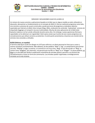 INSTITUCIÓN EDUCATIVA CUNCHILA TÉCNICO EN INFORMÁTICA
OSPINA – NARIÑO
Guía Didáctica de Aprendizaje para Estudiantes
Versión 1 – 2020
^Zs//K^ z W/ /KE^  s   t Ϯ͘Ϭ
hŶ ŶƷŵĞƌŽ ĚĞ ŶƵĞǀŽƐ ƐĞƌǀŝĐŝŽƐ Ǉ ĂƉůŝĐĂĐŝŽŶĞƐ ďĂƐĂĚŽƐ ĞŶ ůĂ ZĞĚ͕ ƋƵĞ ĞŶ ĂůŐƵŶĂ ŵĞĚŝĚĂ ƐĞ ĞƐƚĄŶ ƵƚŝůŝǌĂŶĚŽ ĞŶ
ĞĚƵĐĂĐŝſŶ͕ ĚĞŵƵĞƐƚƌĂŶ ƐƵ ĨƵŶĚĂŵĞŶƚĂĐŝſŶ ĞŶ Ğů ĐŽŶĐĞƉƚŽ ĚĞ tĞď Ϯ͘Ϭ͘ EŽ ƐŽŶ ƌĞĂůŵĞŶƚĞ ƉƌŽŐƌĂŵĂƐ ĐŽŵŽ ƚĂůĞƐ͕
ƐŝŶŽ ƐĞƌǀŝĐŝŽƐ Ž ƉƌŽĐĞƐŽƐ ĚĞ ƵƐƵĂƌŝŽ ĐŽŶƐƚƌƵŝĚŽƐ ƵƐĂŶĚŽ ƉŽƌĐŝŽŶĞƐ ĚĞ ƉƌŽŐƌĂŵĂƐ Ǉ ĞƐƚĄŶĚĂƌĞƐ ĂďŝĞƌƚŽƐ
ƐŽƉŽƌƚĂĚŽƐ ƉŽƌ /ŶƚĞƌŶĞƚ Ǉ ůĂ tĞď͘ ƐƚŽƐ ŝŶĐůƵǇĞŶ ůŽŐƐ͕ tŝŬŝƐ͕ ƐŝŶĚŝĐĂĐŝſŶ ĚĞ ĐŽŶƚĞŶŝĚŽ͕ ͞ƉŽĚĐĂƐƚŝŶŐ͕͟ ƐĞƌǀŝĐŝŽƐ ĚĞ
ĞƚŝƋƵĞƚĂĚŽ ;ƚĂŐŐŝŶŐͿ Ǉ Ğů ĐŽŵƉĂƌƚŝƌ ƌĞĐƵƌƐŽƐ ŵƵůƚŝŵĞĚŝĂůĞƐ͘ DƵĐŚĂƐ ĚĞ ĞƐƚĂƐ ĂƉůŝĐĂĐŝŽŶĞƐ ĚĞ ůĂ tĞď ĞƐƚĄŶ
ďĂƐƚĂŶƚĞ ŵĂĚƵƌĂƐ Ǉ ƐĞ ŚĂŶ ǀĞŶŝĚŽ ƵƚŝůŝǌĂŶĚŽ ĚƵƌĂŶƚĞ ǀĂƌŝŽƐ ĂŹŽƐ͘ ^ŝŶ ĞŵďĂƌŐŽ͕ ŶƵĞǀĂƐ ĂƉĂƌŝĞŶĐŝĂƐ ;ĨŽƌŵĂƐͿ Ǉ
ĐĂƉĂĐŝĚĂĚĞƐ ƐĞ ůĞƐ ĂĚŝĐŝŽŶĂŶ ĐŽŶ ƌĞŐƵůĂƌŝĚĂĚ͘ sĂůĞ ůĂ ƉĞŶĂ ĂŶŽƚĂƌ ƋƵĞ ŵƵĐŚŽƐ ĚĞ ĞƐŽƐ ŶƵĞǀŽƐ ƉƌŽŐƌĂŵĂƐ ƐŽŶ
ĐŽŶĐĂƚĞŶĂĐŝŽŶĞƐ ƋƵĞ ƵƚŝůŝǌĂŶ ƐĞƌǀŝĐŝŽƐ ǇĂ ĞǆŝƐƚĞŶƚĞƐ͘ ĐŽŶƚŝŶƵĂĐŝſŶ ƉƌĞƐĞŶƚĂŵŽƐ Ǉ ŚĂĐĞŵŽƐ ƵŶĂ ƌĞǀŝƐŝſŶ ĚĞ ůŽƐ
ƐĞƌǀŝĐŝŽƐ ŵĄƐ ĐŽŶŽĐŝĚŽƐ Ǉ ƵƚŝůŝǌĂĚŽƐ͘
K'^ ;ďŝƚĄĐŽƌĂ͕ ĞŶ ĞƐƉĂŹŽůͿ͗
ů ƚĠƌŵŝŶŽ ǁĞďͲůŽŐ ůŽ ĂĐƵŹſ :ŽƌŶ ĂƌŐĞƌ ĞŶ Ğů ϵϳ ƉĂƌĂ ƌĞĨĞƌŝƌƐĞ Ă ƵŶ ĚŝĂƌŝŽ ƉĞƌƐŽŶĂů ĞŶ ůşŶĞĂ ƋƵĞ ƐƵ ĂƵƚŽƌ Ž
ĂƵƚŽƌĞƐ ĂĐƚƵĂůŝǌĂŶ ĐŽŶƐƚĂŶƚĞŵĞŶƚĞ͘ DĄƐ ĂĚĞůĂŶƚĞ͕ ůĂƐ ĚŽƐ ƉĂůĂďƌĂƐ ͞tĞď͟ Ǉ ͞ůŽŐ͕͟ ƐĞ ĐŽŵƉƌŝŵŝĞƌŽŶ ƉĂƌĂ ĨŽƌŵĂƌ
ƵŶĂ ƐŽůĂ͕ ͞tĞďůŽŐ͟ Ǉ ůƵĞŐŽ͕ ůĂ ĂŶƚĞƌŝŽƌ͕ ƐĞ ĐŽŶǀŝƌƚŝſ ĞŶ ƵŶĂ ŵƵǇ ĐŽƌƚĂ͗ ͞ůŽŐ͘͟ ů ĂĐƚŽ ĚĞ ĞƐĐƌŝďŝƌ ƵŶ ͞ůŽŐ͟ ƐĞ
ĐŽŶŽĐĞ ĐŽŵŽ ͞ďůŽŐŐŝŶŐ͖͟ ƉŽƌ ĞǆƚĞŶƐŝſŶ͕ ƵŶĂ ƉĞƌƐŽŶĂ ƋƵĞ ĞƐĐƌŝďĞ ƵŶ ͞ůŽŐ͟ ĞƐ ƵŶ ͞ďůŽŐŐĞƌ͘͟ Ŷ ƉŽĐĂƐ ƉĂůĂďƌĂƐ͕ ƵŶ
ďůŽŐ ĞƐ ƵŶ ƐŝƚŝŽ tĞď ƋƵĞ ĨĂĐŝůŝƚĂ ůĂ ƉƵďůŝĐĂĐŝſŶ ŝŶƐƚĂŶƚĄŶĞĂ ĚĞ ĞŶƚƌĂĚĂƐ ;ƉŽƐƚƐͿ Ǉ ƉĞƌŵŝƚĞ Ă ƐƵƐ ůĞĐƚŽƌĞƐ ĚĂƌ
ƌĞƚƌŽĂůŝŵĞŶƚĂĐŝſŶ Ăů ĂƵƚŽƌ ĞŶ ĨŽƌŵĂ ĚĞ ĐŽŵĞŶƚĂƌŝŽƐ͘ ĂƐ ĞŶƚƌĂĚĂƐ ƋƵĞĚĂŶ ŽƌŐĂŶŝǌĂĚĂƐ ĐƌŽŶŽůſŐŝĐĂŵĞŶƚĞ
ŝŶŝĐŝĂŶĚŽ ĐŽŶ ůĂ ŵĄƐ ƌĞĐŝĞŶƚĞ͘
 