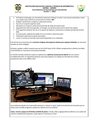 INSTITUCIÓN EDUCATIVA CUNCHILA TÉCNICO EN INFORMÁTICA
OSPINA – NARIÑO
Guía Didáctica de Aprendizaje para Estudiantes
Versión 1 – 2020
• ů ĨŝŶĂůŝǌĂƌ ůĂ ĚĞƐĐĂƌŐĂ͕ ĐŽŶ ĐůŝĐ ĚĞƌĞĐŚŽ ƐĞůĞĐĐŝŽŶĂ ͞ǆƚƌĂĞƌ ĞŶ ůĂŵĞ͟ Ǉ ĚĞ ŵĂŶĞƌĂ ĂƵƚŽŵĄƚŝĐĂ ĐƌĞĂƌĄ
ƵŶĂ ĐĂƌƉĞƚĂ ƋƵĞ Ăů ĂďƌŝƌůĂ ƐĞ ĞŶĐŽŶƚƌĂƌĄ ĞŶ ĂƌĐŚŝǀŽ ͞Ěůů͘͟
• ŝƌşŐĞƚĞ ŶƵĞǀĂŵĞŶƚĞ Ă ĂƵĚĂĐŝƚǇ Ǉ ƐĞůĞĐĐŝŽŶĂ ĂƌĐŚŝǀŽ͘
• ,Ăǌ ĐůŝĐ ĞŶ ůĂ ŽƉĐŝſŶ ĞǆƉŽƌƚĂƌ ĂƵĚŝŽ͘
• ZĞŶŽŵďƌĂ ƚƵ ĐƌĞĂĐŝſŶ Ǉ ƐĞůĞĐĐŝŽŶĂ Ğů ĨŽƌŵĂƚŽ ĚĞ ĂƵĚŝŽ ĚĞ ĂƌĐŚŝǀŽ ŵƉϯ͘
• ^ĞŐƵŝĚĂŵĞŶƚĞ ƐĞůĞĐĐŝŽŶĂ ŐƵĂƌĚĂƌ͕ Ăů ĞŵĞƌŐĞƌ ƵŶĂ ǀĞŶƚĂŶĂ ƐĞůĞĐĐŝŽŶĂ ůĂ ŽƉĐŝſŶ ĚĞ ĂĐĞƉƚĂƌ͘
• Ŷ ůĂ ƐŝŐƵŝĞŶƚĞ ǀĞŶƚĂŶĂ͕ ŚĂǌ ĐůŝĐ ĞŶ ůĂ ŽƉĐŝſŶ ĚĞ ĞǆƉůŽƌĂƌ Ǉ ƐĞůĞĐĐŝŽŶĂ ůĂ ĐĂƌƉĞƚĂ ĞǆƚƌĂşĚĂ ĚĞů ĂƌĐŚŝǀŽ
Z Z͘
• ĐŽŶƚŝŶƵĂĐŝſŶ͕ ĚĞďĞƌĄƐ ĚĂƌ ĚŽďůĞ ĐůŝĐ ĞŶ Ğů ĂƌĐŚŝǀŽ Ǉ ƐĞůĞĐĐŝŽŶĂ Ăďƌŝƌ͘
• ŝŶĂůŵĞŶƚĞ ƐĞůĞĐĐŝŽŶĂ ůĂ ŽƉĐŝſŶ ĚĞ ĂĐĞƉƚĂƌ͘
• ͋ŝƐƚŽ͊ dƵ ĂƌĐŚŝǀŽ ĞŶ ĨŽƌŵĂƚŽ ŵƉϯ ĞƐƚĂƌĄ ĚŝƐƉŽŶŝďůĞ ĞŶ ƚƵ ŽƌĚĞŶĂĚŽƌ͘
ƐƚĞ Ěůů ƐŽůŽ ƐĞƌĂ ŶĞĐĞƐĂƌŝŽ ƉĂƌĂ ǀĞƌƐŝŽŶĞƐ ĂŶƚŝŐƵĂƐ ĚĞů ƉƌŽŐƌĂŵĂ ŝĚĞĂůĞƐ ƉĂƌĂ ĞƋƵŝƉŽƐ ůŝŵŝƚĂĚŽƐ͖ ĞŶ ǀĞƌƐŝŽŶĞƐ
ĂĐƚƵĂůĞƐ ǇĂ ǀŝĞŶĞ ŝŶƚĞŐĂĚŽ͘
ƚƌĠǀĞƚĞ Ă ŐƌĂďĂƌ Ǉ ĞĚŝƚĂƌ ŵƵĞƐƚƌĂƐ ƋƵĞ ǀĂŶ ĚĞ ϭϲͲďŝƚ ŚĂƐƚĂ ϯϮͲďŝƚ͘ ŹĂĚĞ ĐŽŵƉůĞŵĞŶƚŽƐ Ǉ ĞĨĞĐƚŽƐ ŝŶĐƌĞşďůĞƐ
ĐŽŶǀŝƌƚŝĠŶĚŽůŽ ĞŶ ĐƌĞĂĐŝŽŶĞƐ ƷŶŝĐĂƐ ƉĞƌƐŽŶĂůŝǌĂĚĂƐ͘
Ă ŝŶƚĞƌĨĂǌ ƐĞŶĐŝůůĂ Ǉ ĚŝŶĄŵŝĐĂ ŵĞũŽƌĂ ůĂ ĞǆƉĞƌŝĞŶĐŝĂ Ǉ ŽƉƚŝŵŝǌĂ Ğů ƉƌŽĐĞƐŽ ĚĞ ĞĚŝĐŝſŶ ĚĞ ƵŶĂ ŵĂŶĞƌĂ
ŝŶĐƌĞşďůĞŵĞŶƚĞ ĨĄĐŝů͘ Ɛ ŝŵƉŽƌƚĂŶƚĞ ĚĞƐƚĂĐĂƌ ƋƵĞ ĞƐƚĞ ƉƌŽŐƌĂŵĂ ŶŽ ƚƌĂďĂũĂ ĐŽŶ ĨŽƌŵĂƚŽƐ ĚĞ ĂƌĐŚŝǀŽƐ
ƉƌŽƉŝĞƚĂƌŝŽƐ ƚĂůĞƐ ĐŽŵŽ tD Ž ͘
/ŶŝĐŝĂ ĞĚŝĐŝŽŶĞƐ ĚĞƐĚĞ ĐĞƌŽ Ǉ ƉĞƌŵşƚĞƚĞ ĚĞƐŚĂĐĞƌ Ǉ ƌĞŚĂĐĞƌ ƚƵ ƉŝƐƚĂ͘ ǆƉůŽƌĂ ůĂƐ ĚŝƐƚŝŶƚĂƐ ŚĞƌƌĂŵŝĞŶƚĂƐ ƋƵĞ ƚĞ
ŽĨƌĞĐĞ ĞƐƚĞ ŝŶĐƌĞşďůĞ ƉƌŽŐƌĂŵĂ Ǉ ĚĞƐƚĂĐĂ ƚƵ ƚĂůĞŶƚŽ ĞŶƚƌĞ ůĂ ŵƵůƚŝƚƵĚ͘
ŽƉŝĂ͕ ƌĞĐŽƌƚĂ Ǉ ƉĞŐĂ ƵŶĂ ŝůŝŵŝƚĂĚĂ ĐĂŶƚŝĚĂĚ ĚĞ ƉŝƐƚĂƐ͘ ŽƌƌŝŐĞ͕ ĞĚŝƚĂ Ǉ ĂŐƌĞŐĂ ĚŝǀĞƌƐŽƐ ĞĨĞĐƚŽƐ Ă ƚƵƐ ĂƵĚŝŽƐ ĚĞ
ŵĂŶĞƌĂ ĐŽŵƉůĞƚĂŵĞŶƚĞ ŐƌĂƚƵŝƚĂ͘ ͎YƵĠ ĞƐƉĞƌĂƐ͍ ͋ŽŵŝĞŶǌĂ Ă ĐƌĞĂƌ͊
 