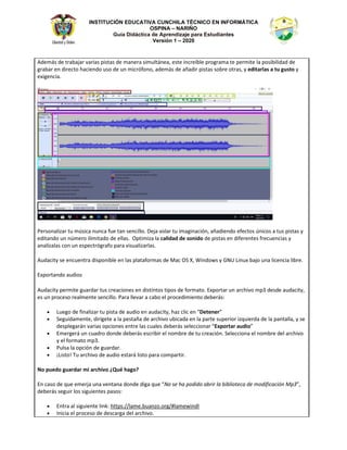 INSTITUCIÓN EDUCATIVA CUNCHILA TÉCNICO EN INFORMÁTICA
OSPINA – NARIÑO
Guía Didáctica de Aprendizaje para Estudiantes
Versión 1 – 2020
ĚĞŵĄƐ ĚĞ ƚƌĂďĂũĂƌ ǀĂƌŝĂƐ ƉŝƐƚĂƐ ĚĞ ŵĂŶĞƌĂ ƐŝŵƵůƚĄŶĞĂ͕ ĞƐƚĞ ŝŶĐƌĞşďůĞ ƉƌŽŐƌĂŵĂ ƚĞ ƉĞƌŵŝƚĞ ůĂ ƉŽƐŝďŝůŝĚĂĚ ĚĞ
ŐƌĂďĂƌ ĞŶ ĚŝƌĞĐƚŽ ŚĂĐŝĞŶĚŽ ƵƐŽ ĚĞ ƵŶ ŵŝĐƌſĨŽŶŽ͕ ĂĚĞŵĄƐ ĚĞ ĂŹĂĚŝƌ ƉŝƐƚĂƐ ƐŽďƌĞ ŽƚƌĂƐ͕ Ǉ ĞĚŝƚĂƌůĂƐ Ă ƚƵ ŐƵƐƚŽ Ǉ
ĞǆŝŐĞŶĐŝĂ͘
WĞƌƐŽŶĂůŝǌĂƌ ƚƵ ŵƷƐŝĐĂ ŶƵŶĐĂ ĨƵĞ ƚĂŶ ƐĞŶĐŝůůŽ͘ ĞũĂ ǀŽůĂƌ ƚƵ ŝŵĂŐŝŶĂĐŝſŶ͕ ĂŹĂĚŝĞŶĚŽ ĞĨĞĐƚŽƐ ƷŶŝĐŽƐ Ă ƚƵƐ ƉŝƐƚĂƐ Ǉ
ĞĚŝƚĂŶĚŽ ƵŶ ŶƷŵĞƌŽ ŝůŝŵŝƚĂĚŽ ĚĞ ĞůůĂƐ͘ KƉƚŝŵŝǌĂ ůĂ ĐĂůŝĚĂĚ ĚĞ ƐŽŶŝĚŽ ĚĞ ƉŝƐƚĂƐ ĞŶ ĚŝĨĞƌĞŶƚĞƐ ĨƌĞĐƵĞŶĐŝĂƐ Ǉ
ĂŶĂůşǌĂůĂƐ ĐŽŶ ƵŶ ĞƐƉĞĐƚƌſŐƌĂĨŽ ƉĂƌĂ ǀŝƐƵĂůŝǌĂƌůĂƐ͘
ƵĚĂĐŝƚǇ ƐĞ ĞŶĐƵĞŶƚƌĂ ĚŝƐƉŽŶŝďůĞ ĞŶ ůĂƐ ƉůĂƚĂĨŽƌŵĂƐ ĚĞ DĂĐ K^ y͕ tŝŶĚŽǁƐ Ǉ 'Eh ŝŶƵǆ ďĂũŽ ƵŶĂ ůŝĐĞŶĐŝĂ ůŝďƌĞ͘
ǆƉŽƌƚĂŶĚŽ ĂƵĚŝŽƐ
ƵĚĂĐŝƚǇ ƉĞƌŵŝƚĞ ŐƵĂƌĚĂƌ ƚƵƐ ĐƌĞĂĐŝŽŶĞƐ ĞŶ ĚŝƐƚŝŶƚŽƐ ƚŝƉŽƐ ĚĞ ĨŽƌŵĂƚŽ͘ ǆƉŽƌƚĂƌ ƵŶ ĂƌĐŚŝǀŽ ŵƉϯ ĚĞƐĚĞ ĂƵĚĂĐŝƚǇ͕
ĞƐ ƵŶ ƉƌŽĐĞƐŽ ƌĞĂůŵĞŶƚĞ ƐĞŶĐŝůůŽ͘ WĂƌĂ ůůĞǀĂƌ Ă ĐĂďŽ Ğů ƉƌŽĐĞĚŝŵŝĞŶƚŽ ĚĞďĞƌĄƐ͗
• ƵĞŐŽ ĚĞ ĨŝŶĂůŝǌĂƌ ƚƵ ƉŝƐƚĂ ĚĞ ĂƵĚŝŽ ĞŶ ĂƵĚĂĐŝƚǇ͕ ŚĂǌ ĐůŝĐ ĞŶ ͞ĞƚĞŶĞƌ͟
• ^ĞŐƵŝĚĂŵĞŶƚĞ͕ ĚŝƌşŐĞƚĞ Ă ůĂ ƉĞƐƚĂŹĂ ĚĞ ĂƌĐŚŝǀŽ ƵďŝĐĂĚĂ ĞŶ ůĂ ƉĂƌƚĞ ƐƵƉĞƌŝŽƌ ŝǌƋƵŝĞƌĚĂ ĚĞ ůĂ ƉĂŶƚĂůůĂ͕ Ǉ ƐĞ
ĚĞƐƉůĞŐĂƌĄŶ ǀĂƌŝĂƐ ŽƉĐŝŽŶĞƐ ĞŶƚƌĞ ůĂƐ ĐƵĂůĞƐ ĚĞďĞƌĄƐ ƐĞůĞĐĐŝŽŶĂƌ ͞ǆƉŽƌƚĂƌ ĂƵĚŝŽ͟
• ŵĞƌŐĞƌĄ ƵŶ ĐƵĂĚƌŽ ĚŽŶĚĞ ĚĞďĞƌĄƐ ĞƐĐƌŝďŝƌ Ğů ŶŽŵďƌĞ ĚĞ ƚƵ ĐƌĞĂĐŝſŶ͘ ^ĞůĞĐĐŝŽŶĂ Ğů ŶŽŵďƌĞ ĚĞů ĂƌĐŚŝǀŽ
Ǉ Ğů ĨŽƌŵĂƚŽ ŵƉϯ͘
• WƵůƐĂ ůĂ ŽƉĐŝſŶ ĚĞ ŐƵĂƌĚĂƌ͘
• ͋ŝƐƚŽ͊ dƵ ĂƌĐŚŝǀŽ ĚĞ ĂƵĚŝŽ ĞƐƚĂƌĄ ůŝƐƚŽ ƉĂƌĂ ĐŽŵƉĂƌƚŝƌ͘
EŽ ƉƵĞĚŽ ŐƵĂƌĚĂƌ ŵŝ ĂƌĐŚŝǀŽ ͎YƵĠ ŚĂŐŽ͍
Ŷ ĐĂƐŽ ĚĞ ƋƵĞ ĞŵĞƌũĂ ƵŶĂ ǀĞŶƚĂŶĂ ĚŽŶĚĞ ĚŝŐĂ ƋƵĞ ͞EŽ ƐĞ ŚĂ ƉŽĚŝĚŽ Ăďƌŝƌ ůĂ ďŝďůŝŽƚĞĐĂ ĚĞ ŵŽĚŝĨŝĐĂĐŝſŶ DƉϯ͕͟
ĚĞďĞƌĄƐ ƐĞŐƵŝƌ ůŽƐ ƐŝŐƵŝĞŶƚĞƐ ƉĂƐŽƐ͗
• ŶƚƌĂ Ăů ƐŝŐƵŝĞŶƚĞ ůŝŶŬ͗ ŚƚƚƉƐ͗ͬͬůĂŵĞ͘ďƵĂŶǌŽ͘ŽƌŐͬηůĂŵĞǁŝŶĚů
• /ŶŝĐŝĂ Ğů ƉƌŽĐĞƐŽ ĚĞ ĚĞƐĐĂƌŐĂ ĚĞů ĂƌĐŚŝǀŽ͘
 