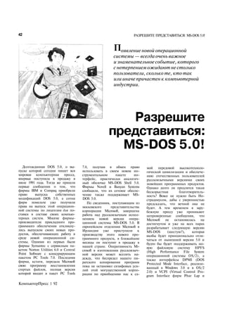 42                                                                    РАЗРЕШИТЕ ПРЕДСТАВИТЬСЯ: MS-DOS 5.0!


                                                          Появление новой операционной
                                                          системы — всегда очень важное
                                                          и знаменательное событие, которого
                                                          с нетерпением ожидают не столько
                                                          пользователи, сколько те, кто так
                                                          или иначе причастен к компьютерной
                                                          индустрии.




                                                          Разрешите
                                                       представиться:
                                                         MS-DOS 5.0!
   Долгожданная DOS 5.0, о вы­         7.0, получив в обмен право            мой передовой      высокотехноло­
пуске которой сегодня пишет вся        использовать в своем новом ин­        гической цивилизации и обеспече­
мировая компьютерная пресса,           струментальном       пакете     ин­   нию отечественных пользователей
впервые поступила в продажу в          терфейс, практически аналогич­        русскоязычными версиями своих
июле 1991 года. Тогда же пришли        ный оболочке MS-DOS Shell 5.0.        новейших программных продуктов.
первые сообщения о том, что            Фирмы Novell и Banyan Systems         Однако долго ли продлится такая
фирмы IBM и Compaq приобрели           сообщили, что их сетевое обеспе­      бескорыстная       благотворитель­
право     выпуска       собственных    чение также поддерживает MS-          ность? Вовсе не нужно быть Но­
модификаций DOS 5.0, а сотни           DOS 5.0.                              страдамусом, дабы с уверенностью
фирм помельче уже получили                По сведениям, поступающим из       предсказать, что вечной она не
права на выпуск этой операцион­        московского       представительства   будет. А тем временем в зару­
ной системы по лицензии для по­        корпорации Microsoft, завершена       бежную прессу уже проникают
ставки в составе своих компью­         работа над русскоязычным испол­       непроверенные сообщения, что
терных систем. Многие фирмы-           нением новой версии опера­            Microsoft не остановилась на
производители прикладного про­         ционной системы MS-DOS 5.0. В         достигнутом и уже на всех парах
граммного обеспечения откликну­        европейском отделении Microsoft в     разрабатывает следующую версию
лись выпуском своих новых про­         Ирландии уже приступили к             MS-DOS       (шестую?),    которая
дуктов, обеспечивающих работу в        производству этого нового про­        якобы будет принципиально отли­
среде новой операционной си­           граммного продукта, в ближайшие       чаться от нынешней версии 5.0 и
стемы. Одними из первых были           месяцы он поступит в продажу в        будто бы будет поддерживать но­
фирмы Symantec с сервисным па­         нашей стране. Оперативность Mi­       вую файловую систему HPFS
кетом Norton Utilities 6.0 и Central   crosoft в изготовлении русскоязыч­    (High Performance File System
Point Software с конкурирующим         ной версии может вселить на­          операционной системы OS/2), а
пакетом PC Tools 7.0. Последняя        дежду, что беспредел нашего пи­       также интерфейсы DPMI (DOS
фирма, кстати, передала Microsoft      ратского копирования программ
свою программу восстановления                                                Protected Mode Interface, реализо­
                                       пока не остановил сизифовых уси­      ванный в Windows 3.0 и в OS/2
стертых файлов, полная версия          лий этой могущественной корпо­
которой входит в пакет PC Tools                                              2.0) и VCPI (Virtual Control Pro­
                                       рации по приобщению нас к са­         gram Interface фирм Phar Lap и

КомпьютерПресс 1 92
 