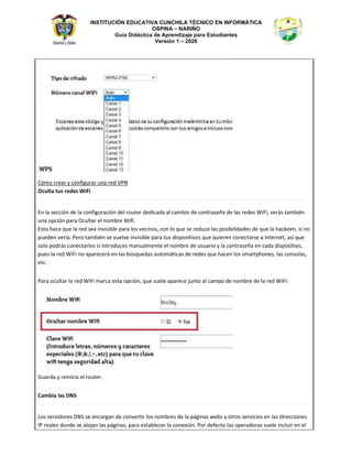 INSTITUCIÓN EDUCATIVA CUNCHILA TÉCNICO EN INFORMÁTICA
OSPINA – NARIÑO
Guía Didáctica de Aprendizaje para Estudiantes
Versión 1 – 2020
ſŵŽ ĐƌĞĂƌ Ǉ ĐŽŶĨŝŐƵƌĂƌ ƵŶĂ ƌĞĚ sWE
KĐƵůƚĂ ƚƵƐ ƌĞĚĞƐ tŝŝ
Ŷ ůĂ ƐĞĐĐŝſŶ ĚĞ ůĂ ĐŽŶĨŝŐƵƌĂĐŝſŶ ĚĞů ƌŽƵƚĞƌ ĚĞĚŝĐĂĚĂ Ăů ĐĂŵďŝŽ ĚĞ ĐŽŶƚƌĂƐĞŹĂ ĚĞ ůĂƐ ƌĞĚĞƐ tŝŝ͕ ǀĞƌĄƐ ƚĂŵďŝĠŶ
ƵŶĂ ŽƉĐŝſŶ ƉĂƌĂ KĐƵůƚĂƌ Ğů ŶŽŵďƌĞ tŝĨŝ͘
ƐƚŽ ŚĂĐĞ ƋƵĞ ůĂ ƌĞĚ ƐĞĂ ŝŶǀŝƐŝďůĞ ƉĂƌĂ ůŽƐ ǀĞĐŝŶŽƐ͕ ĐŽŶ ůŽ ƋƵĞ ƐĞ ƌĞĚƵĐĞ ůĂƐ ƉŽƐŝďŝůŝĚĂĚĞƐ ĚĞ ƋƵĞ ůĂ ŚĂĐŬĞĞŶ͕ Ɛŝ ŶŽ
ƉƵĞĚĞŶ ǀĞƌůĂ͘ WĞƌŽ ƚĂŵďŝĠŶ ƐĞ ǀƵĞůǀĞ ŝŶǀŝƐŝďůĞ ƉĂƌĂ ƚƵƐ ĚŝƐƉŽƐŝƚŝǀŽƐ ƋƵĞ ƋƵŝĞƌĞŶ ĐŽŶĞĐƚĂƌƐĞ Ă /ŶƚĞƌŶĞƚ͕ ĂƐş ƋƵĞ
ƐŽůŽ ƉŽĚƌĄƐ ĐŽŶĞĐƚĂƌůŽƐ Ɛŝ ŝŶƚƌŽĚƵĐĞƐ ŵĂŶƵĂůŵĞŶƚĞ Ğů ŶŽŵďƌĞ ĚĞ ƵƐƵĂƌŝŽ Ǉ ůĂ ĐŽŶƚƌĂƐĞŹĂ ĞŶ ĐĂĚĂ ĚŝƐƉŽƐŝƚŝǀŽ͕
ƉƵĞƐ ůĂ ƌĞĚ tŝŝ ŶŽ ĂƉĂƌĞĐĞƌĄ ĞŶ ůĂƐ ďƷƐƋƵĞĚĂƐ ĂƵƚŽŵĄƚŝĐĂƐ ĚĞ ƌĞĚĞƐ ƋƵĞ ŚĂĐĞŶ ůŽƐ ƐŵĂƌƚƉŚŽŶĞƐ͕ ůĂƐ ĐŽŶƐŽůĂƐ͕
ĞƚĐ͘
WĂƌĂ ŽĐƵůƚĂƌ ůĂ ƌĞĚ tŝŝ ŵĂƌĐĂ ĞƐƚĂ ŽƉĐŝſŶ͕ ƋƵĞ ƐƵĞůĞ ĂƉĂƌĞĐĞ ũƵŶƚŽ Ăů ĐĂŵƉŽ ĚĞ ŶŽŵďƌĞ ĚĞ ůĂ ƌĞĚ tŝŝ͗
'ƵĂƌĚĂ Ǉ ƌĞŝŶŝĐŝĂ Ğů ƌŽƵƚĞƌ͘
ĂŵďŝĂ ůĂƐ E^
ŽƐ ƐĞƌǀŝĚŽƌĞƐ E^ ƐĞ ĞŶĐĂƌŐĂŶ ĚĞ ĐŽŶǀĞƌƚŝƌ ůŽƐ ŶŽŵďƌĞƐ ĚĞ ůĂ ƉĄŐŝŶĂƐ ǁĞďƐ Ǉ ŽƚƌŽƐ ƐĞƌǀŝĐŝŽƐ ĞŶ ůĂƐ ĚŝƌĞĐĐŝŽŶĞƐ
/W ƌĞĂůĞƐ ĚŽŶĚĞ ƐĞ ĂůŽũĂŶ ůĂƐ ƉĄŐŝŶĂƐ͕ ƉĂƌĂ ĞƐƚĂďůĞĐĞƌ ůĂ ĐŽŶĞǆŝſŶ͘ WŽƌ ĚĞĨĞĐƚŽ ůĂƐ ŽƉĞƌĂĚŽƌĂƐ ƐƵĞůĞ ŝŶĐůƵŝƌ ĞŶ Ğů
 