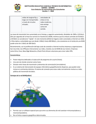 INSTITUCIÓN EDUCATIVA CUNCHILA TÉCNICO EN INFORMÁTICA
OSPINA – NARIÑO
Guía Didáctica de Aprendizaje para Estudiantes
Versión 1 – 2020
ĐĞůĚĂƐ ĚĞ ůŽŶŐŝƚƵĚ ĨŝũĂ͕ Ǉ
ůƵĞŐŽ ƐŽŶ ƚƌĂŶƐƉŽƌƚĂĚŽƐ
Ă ƚƌĂǀĠƐ ĚĞ ĐŝƌĐƵŝƚŽƐ
ǀŝƌƚƵĂůĞƐ͘
ǀĞůŽĐŝĚĂĚĞƐ ĚĞ
ĞŶůĂĐĞ ĞŶ ůĂƐ
ƌĞĚĞƐ ŵŽĚĞƌŶĂƐ͕
ĞƐƚĂ ǀĞŶƚĂũĂ
ĐĂƌĞĐĞ ĚĞ
ƐĞŶƚŝĚŽ͘
ĂƐ ƚĂƐĂƐ ĚĞ ƚƌĂŶƐŵŝƐŝſŶ ŚĂŶ ĂƵŵĞŶƚĂĚŽ ĐŽŶ Ğů ƚŝĞŵƉŽ͕ Ǉ ƐĞŐƵŝƌĄŶ ĂƵŵĞŶƚĂŶĚŽ͘ ůƌĞĚĞĚŽƌ ĚĞ ϭϵϲϬ Ă ϭϭϬ ďŝƚƐͬƐ
;ďŝƚƐ ƉŽƌ ƐĞŐƵŶĚŽͿ ĚĞ ůĂ ůşŶĞĂ ĨƵĞ ŶŽƌŵĂů ĞŶ Ğů ďŽƌĚĞ ĚĞ ůĂ t E͕ ŵŝĞŶƚƌĂƐ ƋƵĞ ůŽƐ ĞŶůĂĐĞƐ ĐĞŶƚƌĂůĞƐ ĚĞ ϱϲ ŬďŝƚͬƐ
Ă ϲϰ ŬďŝƚͬƐ ƐĞ ĐŽŶƐŝĚĞƌĂƌŽŶ ΗƌĄƉŝĚĂΗ͘ Ŷ ĞƐƚĞ ŵŽŵĞŶƚŽ ;ϮϬϭϲͿ ůŽƐ ŚŽŐĂƌĞƐ ĞƐƚĄŶ ĐŽŶĞĐƚĂĚŽƐ Ă /ŶƚĞƌŶĞƚ ĐŽŶ ^
Ž ŝďƌĂ ſƉƚŝĐĂ Ă ǀĞůŽĐŝĚĂĚĞƐ ƋƵĞ ǀĂŶ ĚĞƐĚĞ ϭ DďŝƚͬƐ ŚĂƐƚĂ ϲϬϬ DďŝƚͬƐ͕ Ǉ ůĂƐ ĐŽŶĞǆŝŽŶĞƐ ĞŶ Ğů ŶƷĐůĞŽ ĚĞ ƵŶĂ t E
ƉƵĞĚĞ ǀĂƌŝĂƌ ĚĞ ϭ 'ďŝƚͬƐ ĚĞ ϯϬϬ 'ďŝƚͬƐ͘
ZĞĐŝĞŶƚĞŵĞŶƚĞ͕ ĐŽŶ ůĂ ƉƌŽůŝĨĞƌĂĐŝſŶ ĚĞů ďĂũŽ ĐŽƐƚĞ ĚĞ ĐŽŶĞǆŝſŶ Ă /ŶƚĞƌŶĞƚ ŵƵĐŚĂƐ ĞŵƉƌĞƐĂƐ Ǉ ŽƌŐĂŶŝǌĂĐŝŽŶĞƐ
ŚĂŶ ƌĞĐƵƌƌŝĚŽ Ă ůĂƐ sWE ƉĂƌĂ ŝŶƚĞƌĐŽŶĞĐƚĂƌ ƐƵƐ ƌĞĚĞƐ͕ ĐƌĞĂŶĚŽ ƵŶĂ ƌĞĚ t E ĚĞ ĞƐĂ ŵĂŶĞƌĂ͘ ŵƉƌĞƐĂƐ
ĐŽŵŽ ŝƚƌŝǆ͕ ŝƐĐŽ͕ EĞǁ ĚŐĞ EĞƚǁŽƌŬƐ Ǉ ŚĞĐŬ WŽŝŶƚ ŽĨƌĞĐĞŶ ƐŽůƵĐŝŽŶĞƐ ƉĂƌĂ ĐƌĞĂƌ ƌĞĚĞƐ sWE͘
ĂƌĂĐƚĞƌşƐƚŝĐĂƐ
• WŽƐĞĞ ŵĄƋƵŝŶĂƐ ĚĞĚŝĐĂĚĂƐ Ă ůĂ ĞũĞĐƵĐŝſŶ ĚĞ ƉƌŽŐƌĂŵĂƐ ĚĞ ƵƐƵĂƌŝŽ ;ŚŽƐƚƐͿ͘
• hŶĂ ƐƵďͲƌĞĚ͕ ĚŽŶĚĞ ĐŽŶĞĐƚĂŶ ǀĂƌŝŽƐ ŚŽƐƚƐ͘
• ŝǀŝƐŝſŶ ĞŶƚƌĞ ůşŶĞĂƐ ĚĞ ƚƌĂŶƐŵŝƐŝſŶ Ǉ ĞůĞŵĞŶƚŽƐ ĚĞ ĐŽŶŵƵƚĂĐŝſŶ ;ĞŶƌƵƚĂĚŽƌĞƐͿ͘
• Ɛ ƵŶ ƐŝƐƚĞŵĂ ĚĞ ŝŶƚĞƌĐŽŶĞǆŝſŶ ĚĞ ĞƋƵŝƉŽƐ ŝŶĨŽƌŵĄƚŝĐŽƐ ŐĞŽŐƌĄĨŝĐĂŵĞŶƚĞ ĚŝƐƉĞƌƐŽƐ͕ ƋƵĞ ƉƵĞĚĞŶ ĞƐƚĂƌ
ŝŶĐůƵƐŽ ĞŶ ĐŽŶƚŝŶĞŶƚĞƐ ĚŝƐƚŝŶƚŽƐ͘ ů ƐŝƐƚĞŵĂ ĚĞ ĐŽŶĞǆŝſŶ ƉĂƌĂ ĞƐƚĂƐ ƌĞĚĞƐ ŶŽƌŵĂůŵĞŶƚĞ ŝŶǀŽůƵĐƌĂ Ă ƌĞĚĞƐ
ƉƷďůŝĐĂƐ ĚĞ ƚƌĂŶƐŵŝƐŝſŶ ĚĞ ĚĂƚŽƐ͘
sĞŶƚĂũĂƐ ĚĞ ůĂ ƌĞĚ t E΀ĞĚŝƚĂƌ΁
• WĞƌŵŝƚĞ ƵƐĂƌ ƵŶ ƐŽĨƚǁĂƌĞ ĞƐƉĞĐŝĂů ƉĂƌĂ ƋƵĞ ĞŶƚƌĞ ƐƵƐ ĞůĞŵĞŶƚŽƐ ĚĞ ƌĞĚ ĐŽĞǆŝƐƚĂŶ ŵŝŶŝĐŽŵƉƵƚĂĚŽƌĂƐ Ǉ
ŵĂĐƌŽĐŽŵƉƵƚĂĚŽƌĂƐ͘
• EŽ ƐĞ ůŝŵŝƚĂ Ă ĞƐƉĂĐŝŽƐ ŐĞŽŐƌĄĨŝĐŽƐ ĚĞƚĞƌŵŝŶĂĚŽƐ͘
 