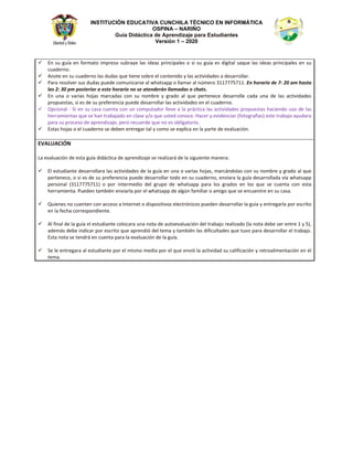 INSTITUCIÓN EDUCATIVA CUNCHILA TÉCNICO EN INFORMÁTICA
OSPINA – NARIÑO
Guía Didáctica de Aprendizaje para Estudiantes
Versión 1 – 2020
9 Ŷ ƐƵ ŐƵşĂ ĞŶ ĨŽƌŵĂƚŽ ŝŵƉƌĞƐŽ ƐƵďƌĂǇĞ ůĂƐ ŝĚĞĂƐ ƉƌŝŶĐŝƉĂůĞƐ Ž Ɛŝ ƐƵ ŐƵşĂ ĞƐ ĚŝŐŝƚĂů ƐĂƋƵĞ ůĂƐ ŝĚĞĂƐ ƉƌŝŶĐŝƉĂůĞƐ ĞŶ ƐƵ
ĐƵĂĚĞƌŶŽ͘
9 ŶŽƚĞ ĞŶ ƐƵ ĐƵĂĚĞƌŶŽ ůĂƐ ĚƵĚĂƐ ƋƵĞ ƚŝĞŶĞ ƐŽďƌĞ Ğů ĐŽŶƚĞŶŝĚŽ Ǉ ůĂƐ ĂĐƚŝǀŝĚĂĚĞƐ Ă ĚĞƐĂƌƌŽůůĂƌ͘
9 WĂƌĂ ƌĞƐŽůǀĞƌ ƐƵƐ ĚƵĚĂƐ ƉƵĞĚĞ ĐŽŵƵŶŝĐĂƌƐĞ Ăů ǁŚĂƚƐĂƉƉ Ž ůůĂŵĂƌ Ăů ŶƷŵĞƌŽ ϯϭϭϳϳϳϱϳϭϭ͘ Ŷ ŚŽƌĂƌŝŽ ĚĞ ϳ͗ ϮϬ Ăŵ ŚĂƐƚĂ
ůĂƐ Ϯ͗ ϯϬ Ɖŵ ƉŽƐƚĞƌŝŽƌ Ă ĞƐƚĞ ŚŽƌĂƌŝŽ ŶŽ ƐĞ ĂƚĞŶĚĞƌĄŶ ůůĂŵĂĚĂƐ Ž ĐŚĂƚƐ͘
9 Ŷ ƵŶĂ Ž ǀĂƌŝĂƐ ŚŽũĂƐ ŵĂƌĐĂĚĂƐ ĐŽŶ ƐƵ ŶŽŵďƌĞ Ǉ ŐƌĂĚŽ Ăů ƋƵĞ ƉĞƌƚĞŶĞĐĞ ĚĞƐĂƌƌŽůůĞ ĐĂĚĂ ƵŶĂ ĚĞ ůĂƐ ĂĐƚŝǀŝĚĂĚĞƐ
ƉƌŽƉƵĞƐƚĂƐ͕ Ɛŝ ĞƐ ĚĞ ƐƵ ƉƌĞĨĞƌĞŶĐŝĂ ƉƵĞĚĞ ĚĞƐĂƌƌŽůůĂƌ ůĂƐ ĂĐƚŝǀŝĚĂĚĞƐ ĞŶ Ğů ĐƵĂĚĞƌŶŽ͘
9 KƉĐŝŽŶĂů Ͳ ^ŝ ĞŶ ƐƵ ĐĂƐĂ ĐƵĞŶƚĂ ĐŽŶ ƵŶ ĐŽŵƉƵƚĂĚŽƌ ůůĞǀĞ Ă ůĂ ƉƌĄĐƚŝĐĂ ůĂƐ ĂĐƚŝǀŝĚĂĚĞƐ ƉƌŽƉƵĞƐƚĂƐ ŚĂĐŝĞŶĚŽ ƵƐŽ ĚĞ ůĂƐ
ŚĞƌƌĂŵŝĞŶƚĂƐ ƋƵĞ ƐĞ ŚĂŶ ƚƌĂďĂũĂĚŽ ĞŶ ĐůĂƐĞ ǇͬŽ ƋƵĞ ƵƐƚĞĚ ĐŽŶŽĐĞ͘ ,ĂĐĞƌ Ǉ ĞǀŝĚĞŶĐŝĂƌ ;ĨŽƚŽŐƌĂĨşĂƐͿ ĞƐƚĞ ƚƌĂďĂũŽ ĂǇƵĚĂƌĂ
ƉĂƌĂ ƐƵ ƉƌŽĐĞƐŽ ĚĞ ĂƉƌĞŶĚŝǌĂũĞ͕ ƉĞƌŽ ƌĞĐƵĞƌĚĞ ƋƵĞ ŶŽ ĞƐ ŽďůŝŐĂƚŽƌŝŽ͘
9 ƐƚĂƐ ŚŽũĂƐ Ž Ğů ĐƵĂĚĞƌŶŽ ƐĞ ĚĞďĞŶ ĞŶƚƌĞŐĂƌ ƚĂů Ǉ ĐŽŵŽ ƐĞ ĞǆƉůŝĐĂ ĞŶ ůĂ ƉĂƌƚĞ ĚĞ ĞǀĂůƵĂĐŝſŶ͘
s h /ME
Ă ĞǀĂůƵĂĐŝſŶ ĚĞ ĞƐƚĂ ŐƵşĂ ĚŝĚĄĐƚŝĐĂ ĚĞ ĂƉƌĞŶĚŝǌĂũĞ ƐĞ ƌĞĂůŝǌĂƌĄ ĚĞ ůĂ ƐŝŐƵŝĞŶƚĞ ŵĂŶĞƌĂ͗
9 ů ĞƐƚƵĚŝĂŶƚĞ ĚĞƐĂƌƌŽůůĂƌĂ ůĂƐ ĂĐƚŝǀŝĚĂĚĞƐ ĚĞ ůĂ ŐƵşĂ ĞŶ ƵŶĂ Ž ǀĂƌŝĂƐ ŚŽũĂƐ͕ ŵĂƌĐĄŶĚŽůĂƐ ĐŽŶ ƐƵ ŶŽŵďƌĞ Ǉ ŐƌĂĚŽ Ăů ƋƵĞ
ƉĞƌƚĞŶĞĐĞ͕ Ž Ɛŝ ĞƐ ĚĞ ƐƵ ƉƌĞĨĞƌĞŶĐŝĂ ƉƵĞĚĞ ĚĞƐĂƌƌŽůůĂƌ ƚŽĚŽ ĞŶ ƐƵ ĐƵĂĚĞƌŶŽ͕ ĞŶǀŝĂƌĂ ůĂ ŐƵşĂ ĚĞƐĂƌƌŽůůĂĚĂ ǀşĂ ǁŚĂƚƐĂƉƉ
ƉĞƌƐŽŶĂů ;ϯϭϭϳϳϳϱϳϭϭͿ Ž ƉŽƌ ŝŶƚĞƌŵĞĚŝŽ ĚĞů ŐƌƵƉŽ ĚĞ ǁŚĂƚƐĂƉƉ ƉĂƌĂ ůŽƐ ŐƌĂĚŽƐ ĞŶ ůŽƐ ƋƵĞ ƐĞ ĐƵĞŶƚĂ ĐŽŶ ĞƐƚĂ
ŚĞƌƌĂŵŝĞŶƚĂ͘ WƵĞĚĞŶ ƚĂŵďŝĠŶ ĞŶǀŝĂƌůĂ ƉŽƌ Ğů ǁŚĂƚƐĂƉƉ ĚĞ ĂůŐƷŶ ĨĂŵŝůŝĂƌ Ž ĂŵŝŐŽ ƋƵĞ ƐĞ ĞŶĐƵĞŶƚƌĞ ĞŶ ƐƵ ĐĂƐĂ͘
9 YƵŝĞŶĞƐ ŶŽ ĐƵĞŶƚĞŶ ĐŽŶ ĂĐĐĞƐŽ Ă /ŶƚĞƌŶĞƚ Ž ĚŝƐƉŽƐŝƚŝǀŽƐ ĞůĞĐƚƌſŶŝĐŽƐ ƉƵĞĚĞŶ ĚĞƐĂƌƌŽůůĂƌ ůĂ ŐƵşĂ Ǉ ĞŶƚƌĞŐĂƌůĂ ƉŽƌ ĞƐĐƌŝƚŽ
ĞŶ ůĂ ĨĞĐŚĂ ĐŽƌƌĞƐƉŽŶĚŝĞŶƚĞ͘
9 ů ĨŝŶĂů ĚĞ ůĂ ŐƵşĂ Ğů ĞƐƚƵĚŝĂŶƚĞ ĐŽůŽĐĂƌĂ ƵŶĂ ŶŽƚĂ ĚĞ ĂƵƚŽĞǀĂůƵĂĐŝſŶ ĚĞů ƚƌĂďĂũŽ ƌĞĂůŝǌĂĚŽ ;ůĂ ŶŽƚĂ ĚĞďĞ ƐĞƌ ĞŶƚƌĞ ϭ Ǉ ϱͿ͕
ĂĚĞŵĄƐ ĚĞďĞ ŝŶĚŝĐĂƌ ƉŽƌ ĞƐĐƌŝƚŽ ƋƵĞ ĂƉƌĞŶĚŝſ ĚĞů ƚĞŵĂ Ǉ ƚĂŵďŝĠŶ ůĂƐ ĚŝĨŝĐƵůƚĂĚĞƐ ƋƵĞ ƚƵǀŽ ƉĂƌĂ ĚĞƐĂƌƌŽůůĂƌ Ğů ƚƌĂďĂũŽ͘
ƐƚĂ ŶŽƚĂ ƐĞ ƚĞŶĚƌĄ ĞŶ ĐƵĞŶƚĂ ƉĂƌĂ ůĂ ĞǀĂůƵĂĐŝſŶ ĚĞ ůĂ ŐƵşĂ͘
9 ^Ğ ůĞ ĞŶƚƌĞŐĂƌĂ Ăů ĞƐƚƵĚŝĂŶƚĞ ƉŽƌ Ğů ŵŝƐŵŽ ŵĞĚŝŽ ƉŽƌ Ğů ƋƵĞ ĞŶǀŝſ ůĂ ĂĐƚŝǀŝĚĂĚ ƐƵ ĐĂůŝĨŝĐĂĐŝſŶ Ǉ ƌĞƚƌŽĂůŝŵĞŶƚĂĐŝſŶ ĞŶ Ğů
ƚĞŵĂ͘
 
