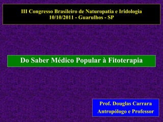 III Congresso Brasileiro de Naturopatia e Iridologia 10/10/2011 - Guarulhos - SP Do Saber Médico Popular à Fitoterapia Prof. Douglas Carrara Antropólogo e Professor 