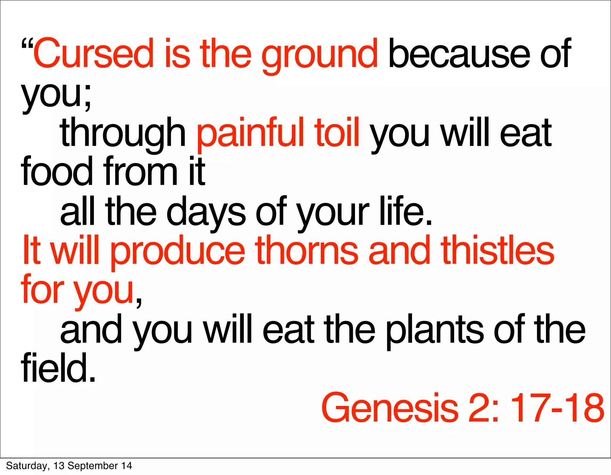 “Cursed is the ground because of 
you; 
through painful toil you will eat 
food from it 
all the days of your life. 
It will produce thorns and thistles 
for you, 
and you will eat the plants of the 
field. 
Genesis 2: 17-18 
Saturday, 13 September 14 
 