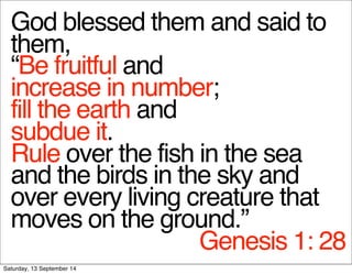 God blessed them and said to 
them, 
“Be fruitful and 
increase in number; 
fill the earth and 
subdue it. 
Rule over the fish in the sea 
and the birds in the sky and 
over every living creature that 
moves on the ground.” 
Genesis 1: 28 
Saturday, 13 September 14 
 