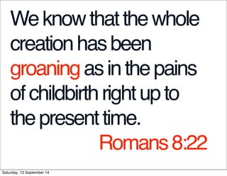 We know that the whole 
creation has been 
groaning as in the pains 
of childbirth right up to 
the present time. 
Romans 8:22 
Saturday, 13 September 14 
 