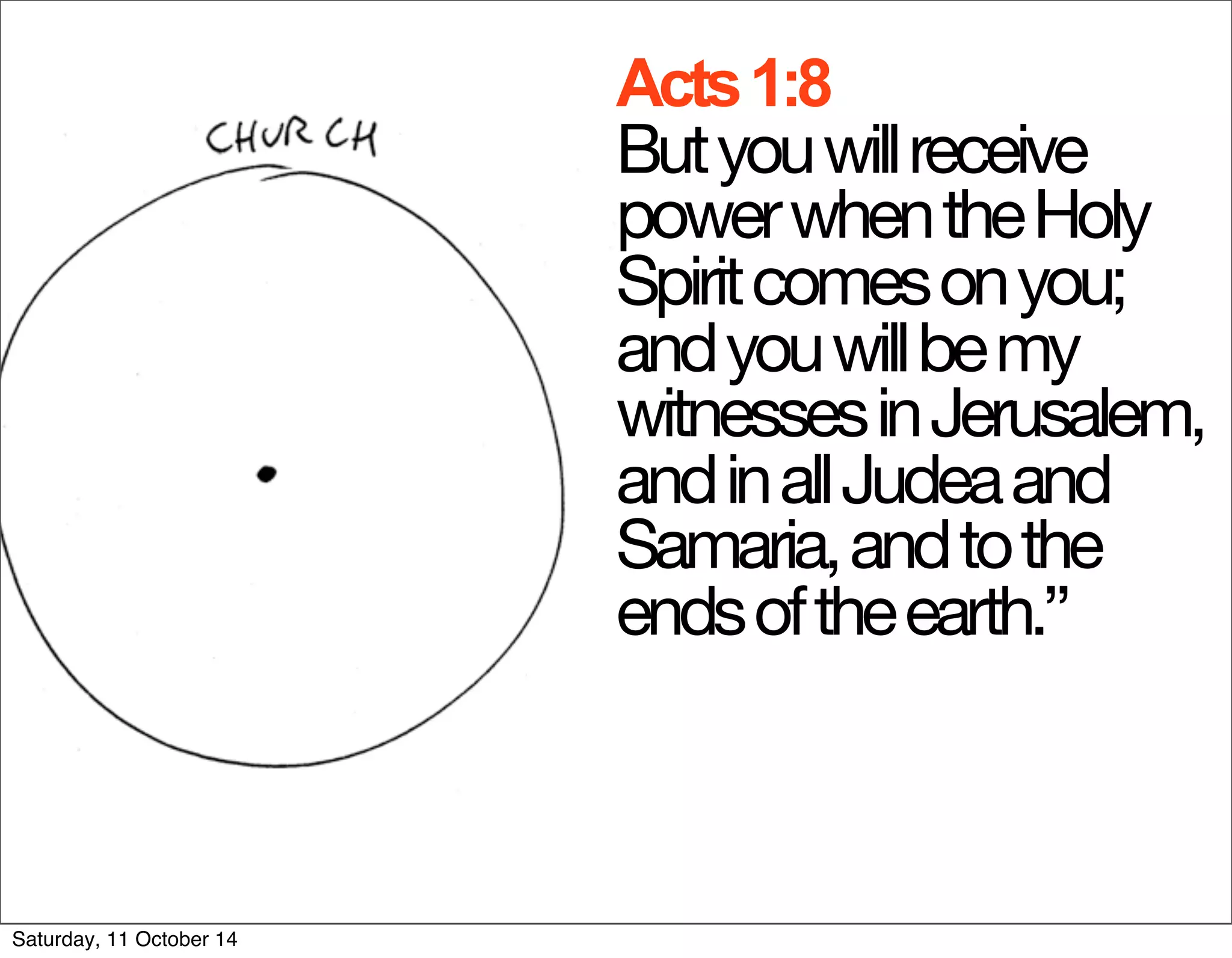 Acts 1:8 
But you will receive 
power when the Holy 
Spirit comes on you; 
and you will be my 
witnesses in Jerusalem, 
and in all Judea and 
Samaria, and to the 
ends of the earth.” 
Saturday, 11 October 14 
 