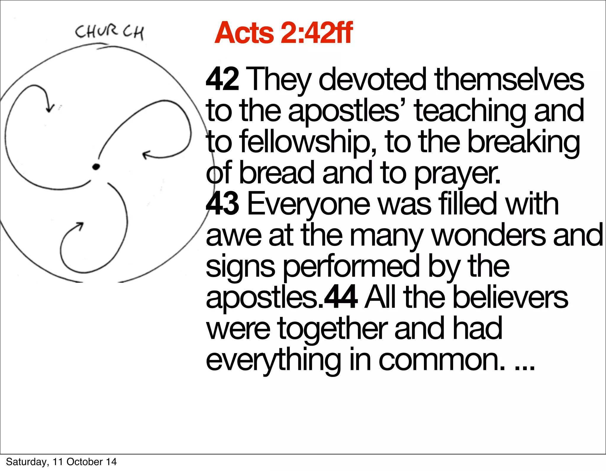 Acts 2:42ff 
42 The y devoted themselves 
to the apostles’ teaching and 
to fellowship, to the breaking 
of bread and to prayer. 
43 Everyone was filled with 
awe at the many wonders and 
signs performed by the 
apostles.44 All the believers 
were together and had 
everything in common. ... 
Saturday, 11 October 14 
 
