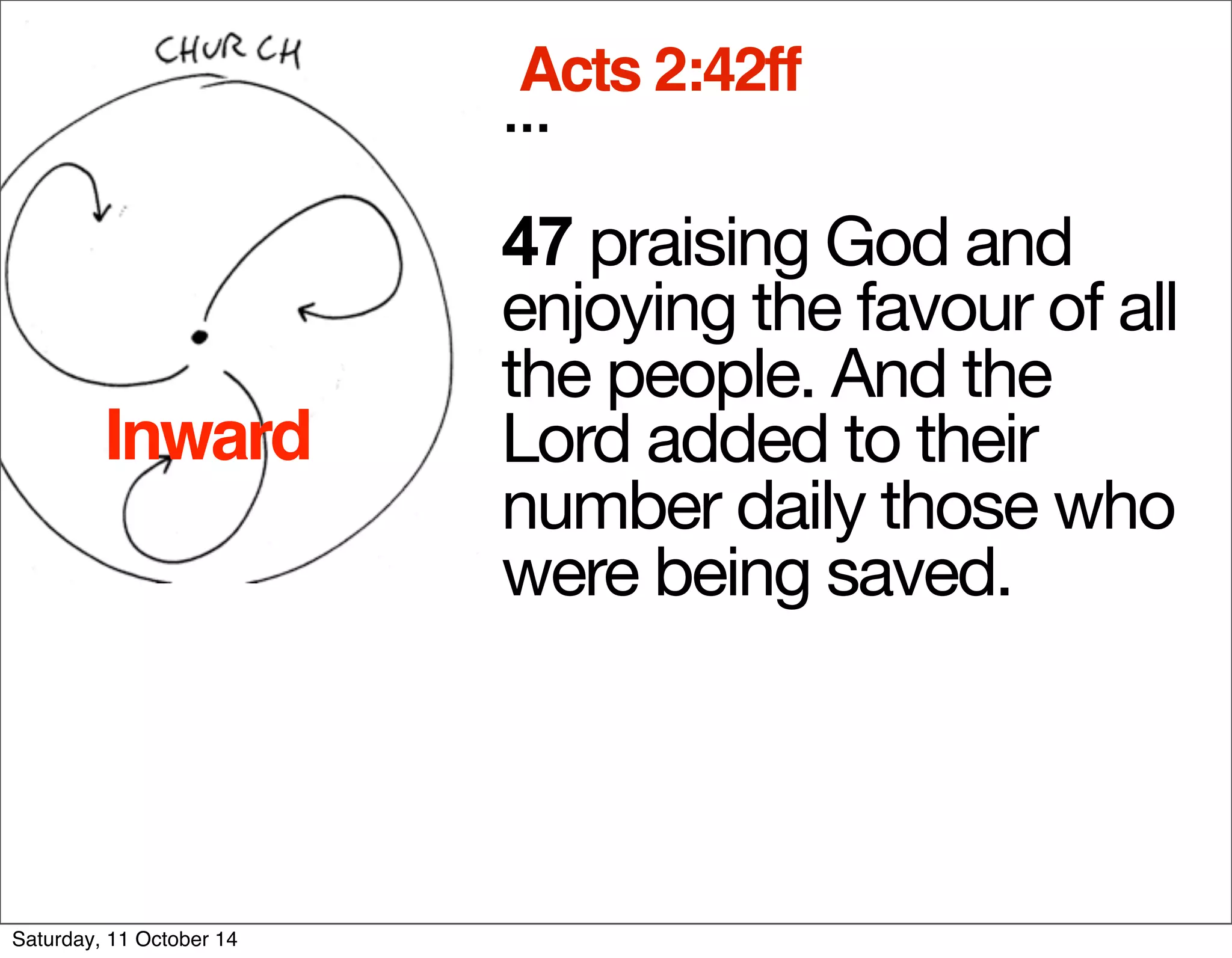 Acts 2:42ff 
... 
47 praising God and 
enjoying the favour of all 
the people. And the 
Lord added to their 
number daily those who 
were being saved. 
Inward 
Saturday, 11 October 14 
 