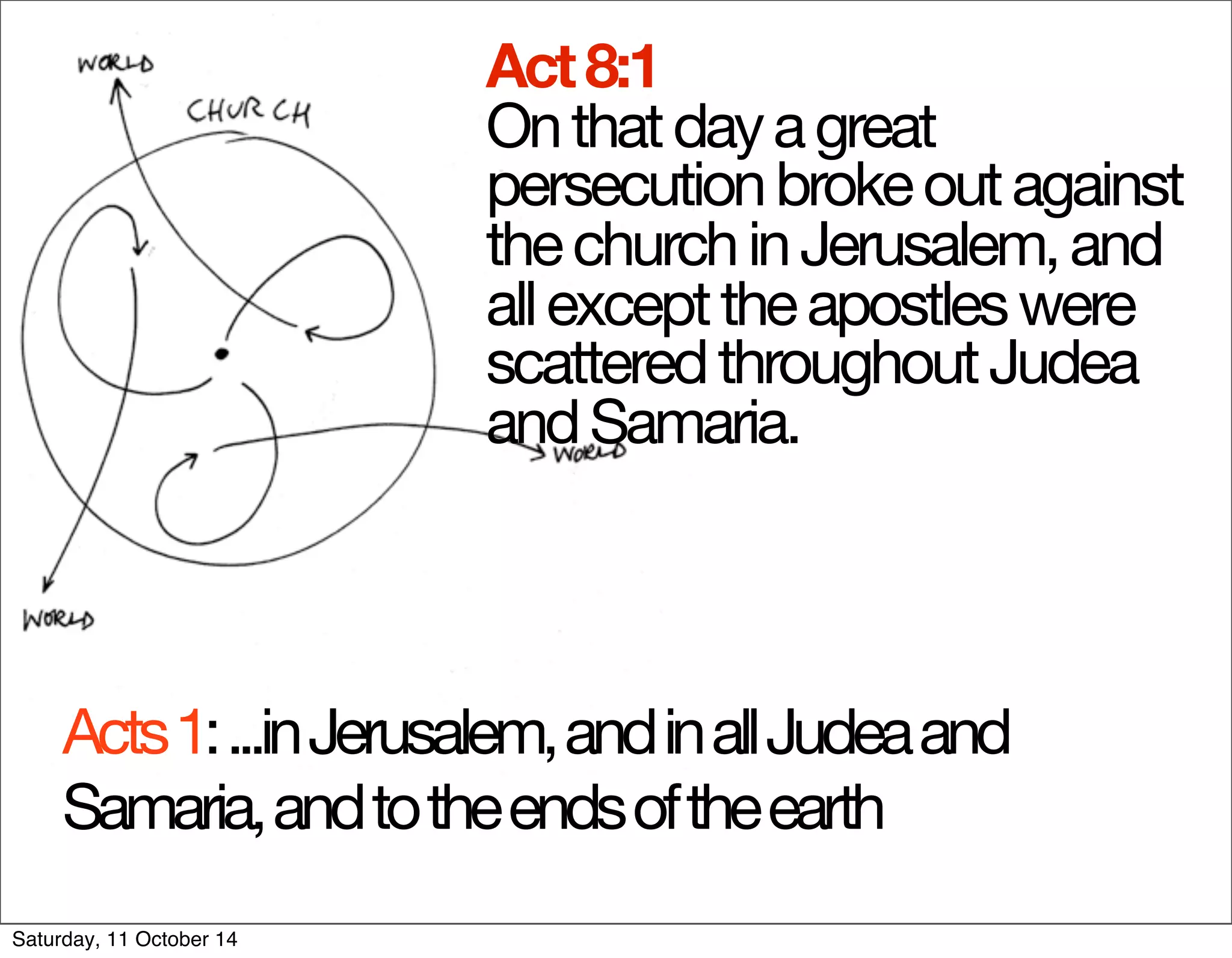Act 8:1 
On that day a great 
persecution broke out against 
the church in Jerusalem, and 
all except the apostles were 
scattered throughout Judea 
and Samaria. 
Acts 1: ...in Jerusalem, and in all Judea and 
Samaria, and to the ends of the earth 
Saturday, 11 October 14 
 