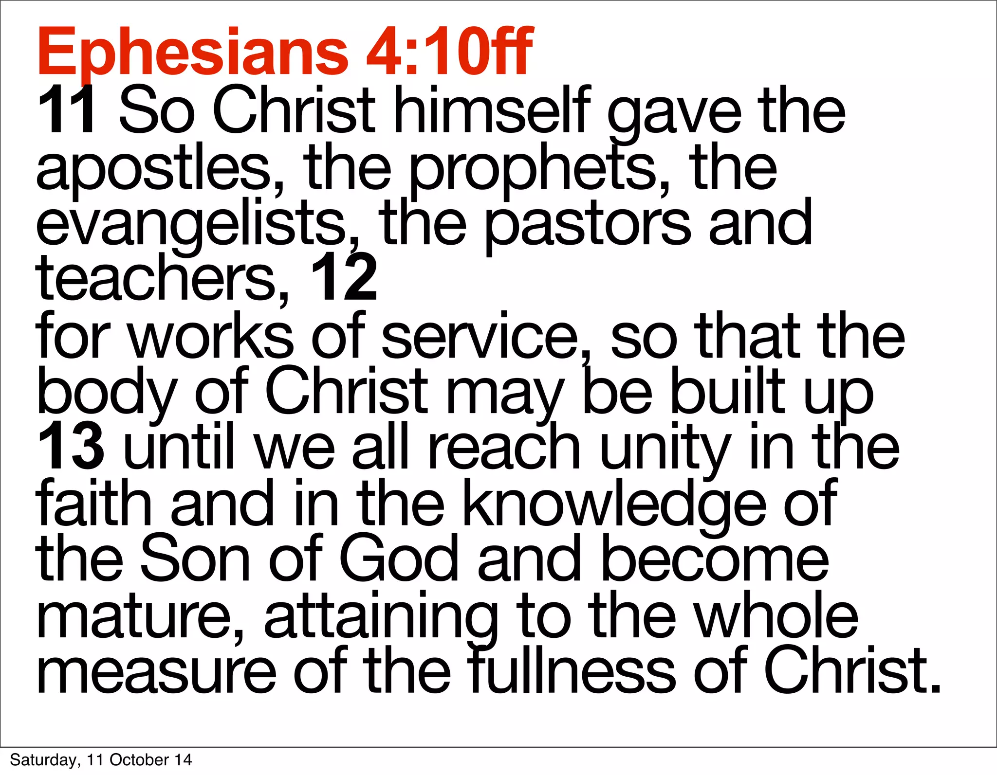 Ephesians 4:10ff 
11 So Christ himself gave the 
apostles, the prophets, the 
evangelists, the pastors and 
teachers, 12 
for works of service, so that the 
body of Christ may be built up 
13 until we all reach unity in the 
faith and in the knowledge of 
the Son of God and become 
mature, attaining to the whole 
measure of the fullness of Christ. 
Saturday, 11 October 14 
 