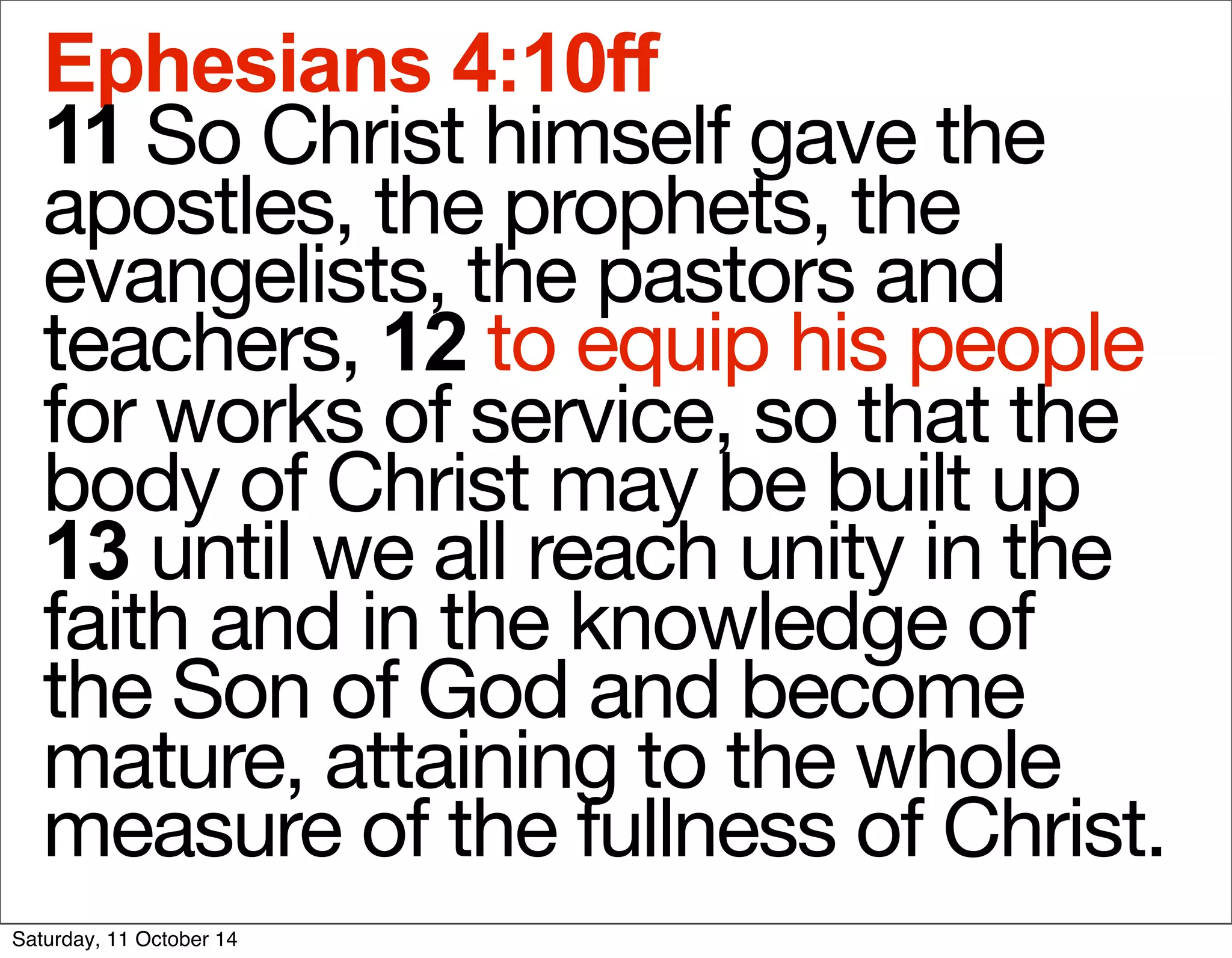 Ephesians 4:10ff 
11 So Christ himself gave the 
apostles, the prophets, the 
evangelists, the pastors and 
teachers, 12 to equip his people 
for works of service, so that the 
body of Christ may be built up 
13 until we all reach unity in the 
faith and in the knowledge of 
the Son of God and become 
mature, attaining to the whole 
measure of the fullness of Christ. 
Saturday, 11 October 14 
 