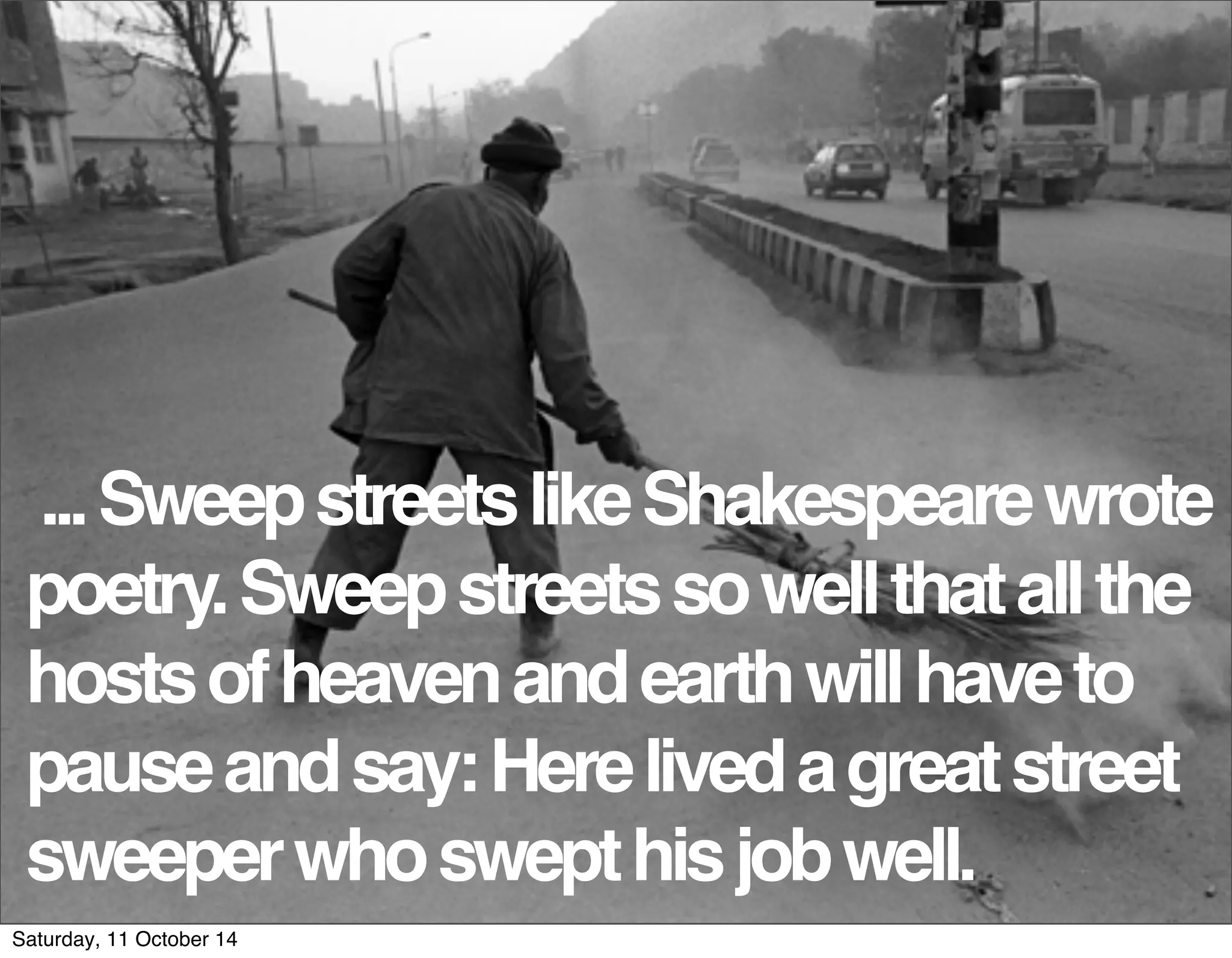 ... Sweep streets like Shakespeare wrote 
poetry. Sweep streets so well that all the 
hosts of heaven and earth will have to 
pause and say: Here lived a great street 
sweeper who swept his job well. 
Saturday, 11 October 14 
 